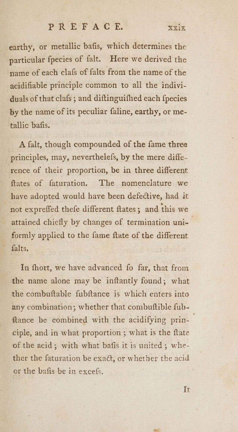 PRET A CE,’ XX earthy, or metallic bafis, which determines the ; particular fpecies of falt. Here we derived the name of each clafs of falts from the name of the acidifiable principle common to all the indivi- duals of that clafs ; and diftinguifhed each {pecies ‘by the name of its peculiar faline, earthy, or me- tallic bafis. A falt, though compounded of the fame three “principles, may, neverthelefs, by the mere diffe- ‘rence of their proportion, be in three different ftates of faturation. The nomenclature we — have adopted would have been defective, had it not expreffed thefe different fates; and this we attained chiefly by changes of termination uni- formly applied to the fame ftate of the different ~ falts. In fhort, we have advanced fo far, that from the name alone may be inftantly found; what the combuftable fubftance is which enters into any combination; whether that combutftible fub- ftance be combined with the acidifying prin- ciple, and in what proportion ; what 1 is the flate of the acid; with what bafis it is united ; whe- ther the faturation be exad, or whether the acid or the bafis be in excefs. It