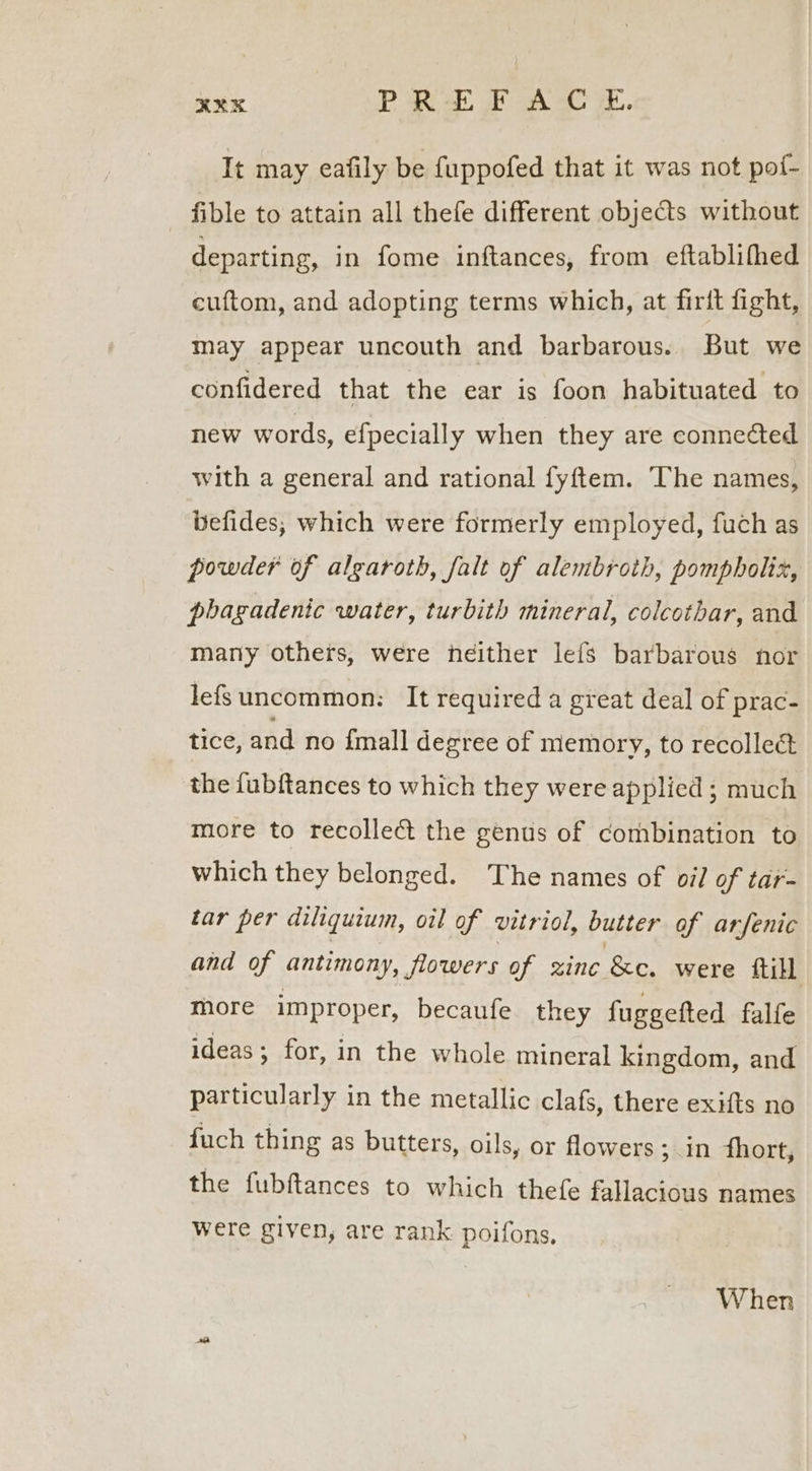 It may eafily be fuppofed that it was not pof- fible to attain all thefe different objects without departing, in fome inftances, from eftablifhed cuftom, and adopting terms which, at firft fight, may appear uncouth and barbarous. But we confidered that the ear is foon habituated to new words, e{fpecially when they are connected with a general and rational fyftem. The names, befides, which were formerly employed, fuch as powder of algaroth, falt of alembroth, pompholix, phagadenic water, turbith mineral, colcothar, and many others, were neither lefs barbarous nor lefs uncommon: It required a great deal of prac- tice, and no {mall degree of memory, to recollect the fubftances to which they were applied ; much more to recollect the genus of combination to which they belonged. The names of oil of tar- tar per diliquium, oil of vitriol, butter of arfenic and of antimony, flowers of zinc &amp;e. were ftill more improper, becaufe they fuggefted falfe ideas ; for, in the whole mineral kingdom, and particularly in the metallic clafs, there exifts no fuch thing as butters, oils, or flowers ; in fhort, the fubftances to which thefe fallacious names were given, are rank poifons, When