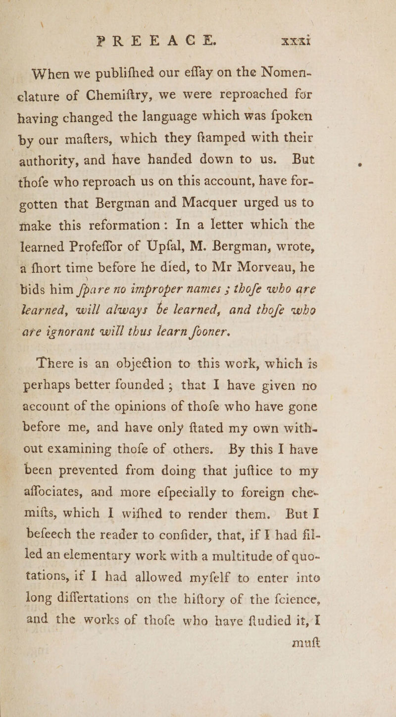 PREEACE. ‘ini When we publifhed our effay on the Nomen- clature of Chemiftry, we were reproached for having changed the language which was {poken by our mafters, which they framped with their authority, and have handed down to us. But thofe who reproach us on this account, have for- gotten that Bergman and Macquer urged us to make this reformation: In a letter which the learned Profeffor of Upfal, M. Bergman, wrote, a fhort time before he died, to Mr Morveau, he bids him pare no improper names ; thofe who are learned, will always be learned, and thofe who are ignorant will thus learn fooner. There is an objection to this wotk, which is perhaps better founded ; that I have given no account of the opinions of thofe who have gone before me, and have only ftated my own with- out examining thofe of others. By this I have been prevented from doing that juftice to my affociates, and more efpecially to foreign che- mifts, which I wifhed to render them. But I befeech the reader to confider, that, if F had fil- led an elementary work with a multitude of quo- tations, if I had allowed myfelf to enter into _ long diflertations on the hiftory of the f{cience, and the works of thofe who have fiudied it, I mut