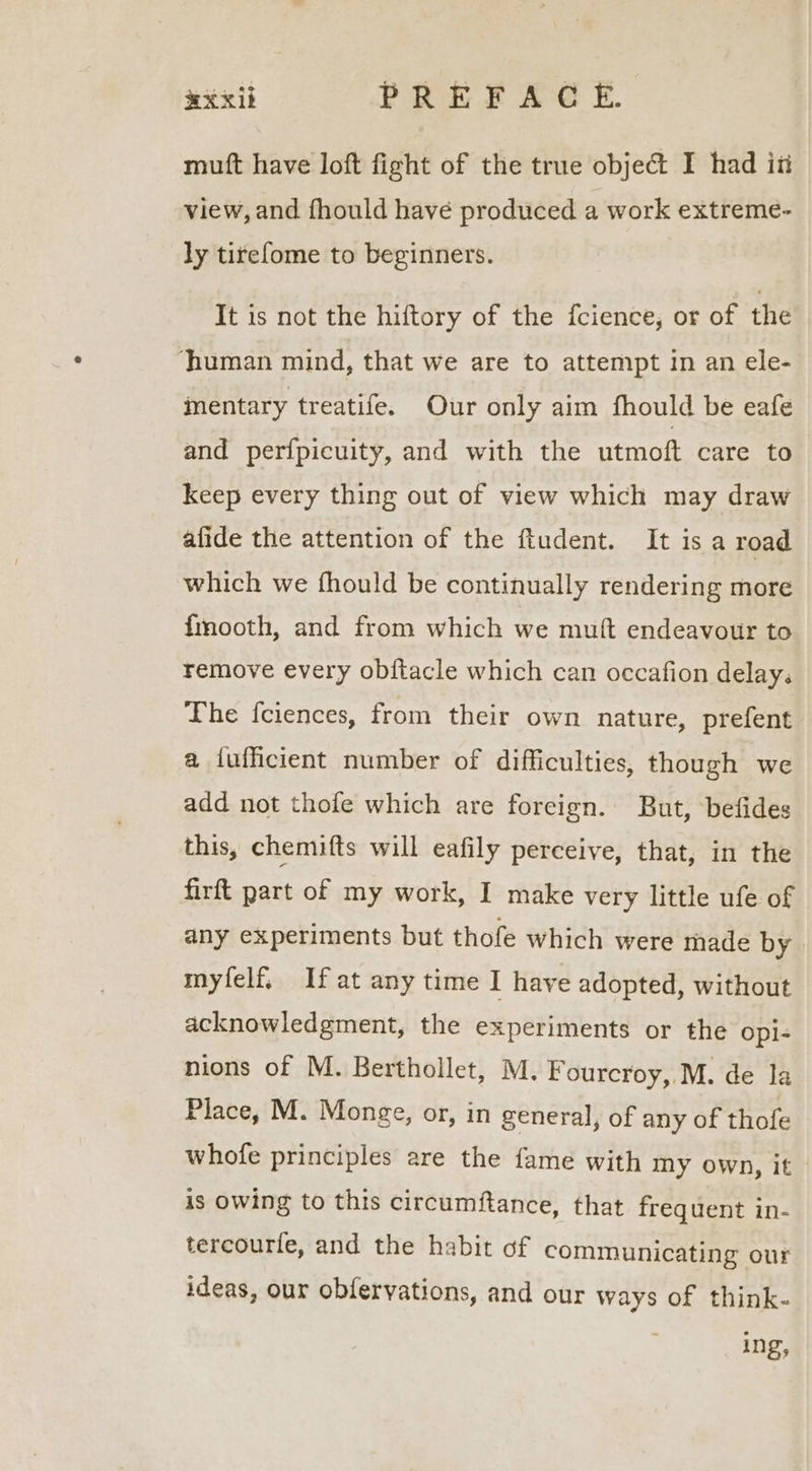 muft have loft fight of the true objec I had iti view, and fhould have produced a work extreme- ly tirefome to beginners. It is not the hiftory of the fcience, or of the ‘human mind, that we are to attempt in an ele- inentary treatife. Our only aim fhould be eafe and perfpicuity, and with the utmoft care to keep every thing out of view which may draw afide the attention of the ftudent. It is a road which we fhould be continually rendering more fmooth, and from which we mutt endeavour to remove every obftacle which can occafion delay. The fciences, from their own nature, prefent a iufficient number of difficulties, though we add not thofe which are foreign. But, befides this, chemifts will eafily perceive, that, in the firft part of my work, I make very little ufe of any experiments but thofe which were made by myfelf, Ifat any time I have adopted, without acknowledgment, the experiments or the opi- nions of M. Berthollet, M. Fourcroy, M. de la Place, M. Monge, or, in general, of any of thofe whofe principles are the fame with Iny own, it is OWing to this circumftance, that frequent in- tercourfe, and the habit of communicating our ideas, our obfervations, and our ways of think- ing,