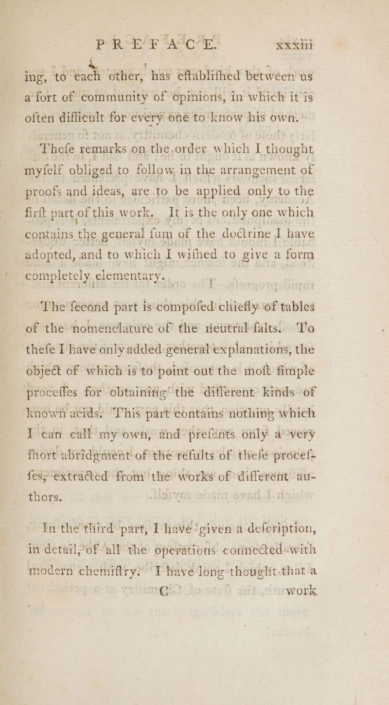 PR EF “AtcR sexsi ing, to each other, has eftablifhed betwéen us a fort of community of opinions, in which it'is often difficult for one one to'know his own.’ ieke Seats. on athe. order Ww vhich I Toligbi my elf obliged. to follow, 1 in the arrangement of proofs and ideas, are. to be applied only to the firft part, of this work, sabe 18 the only one which contains the general fam of ‘the dodtrine I have adopted, and to which . withed to give a form completely slementary, ' The feeond part is sinned chiefly: of tables of the nomenclature of the riettral falts.. T'o thefe I have only added general explanations, the object of which is to' point out! the moft fimple proceffes for obtainitig’ the different kinds of known ‘acids. ‘This part contains nothing which I can call my own, and prefents oily avery fhort abride ment of the refults of thefe procef- fesy extraGed from the’ works of ‘different ‘au- thors. ig In the third part, I have’given a defeription, in detail of ‘all the operations connected with modern chemiftry? IT have ae, thought that a eoitcsss Ute work