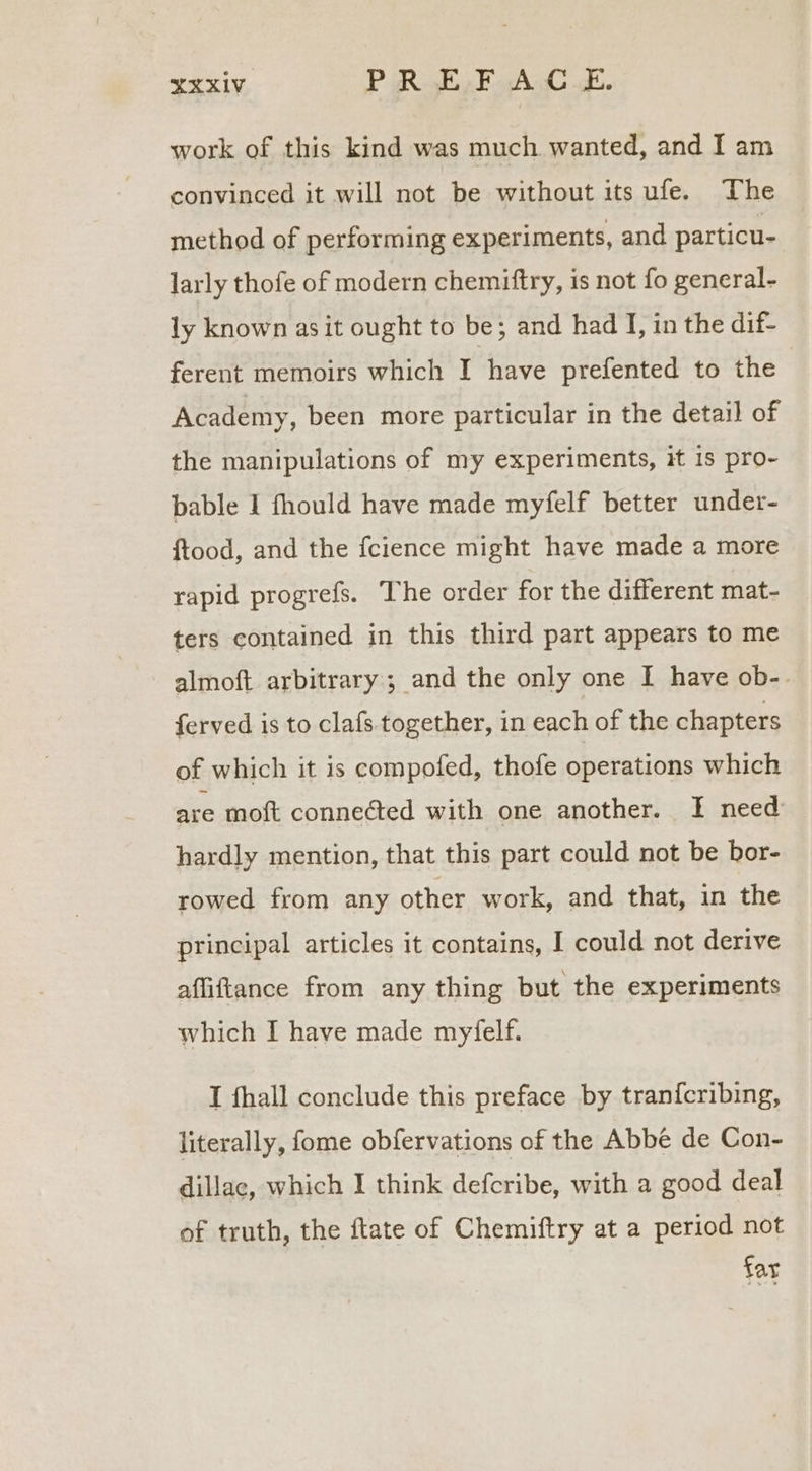 XXxiV_ PR ELF AC E. work of this kind was much wanted, and I am convinced it will not be without its ufe. The method of performing experiments, and particu- larly thofe of modern chemiftry, is not fo general- ly known as it ought to be; and had I, in the dif- ferent memoirs which I have prefented to the Academy, been more particular in the detail of the manipulations of my experiments, it 1s pro- bable I fhould have made myfelf better under- ftood, and the fcience might have made a more rapid progrefs. The order for the different mat- ters contained in this third part appears to me almoft arbitrary; and the only one I have ob-. ferved is to clafs. together, in each of the chapters of which it is compofed, thofe operations which are moft conneéted with one another. I need hardly mention, that this part could not be bor- rowed from any other work, and that, in the principal articles it contains, I could not derive afliftance from any thing but the experiments which I have made myfelf. I fhall conclude this preface by tran{cribing, literally, fome obfervations of the Abbe de Con- dillac, which I think defcribe, with a good deal of truth, the ftate of Chemiftry at a period not far
