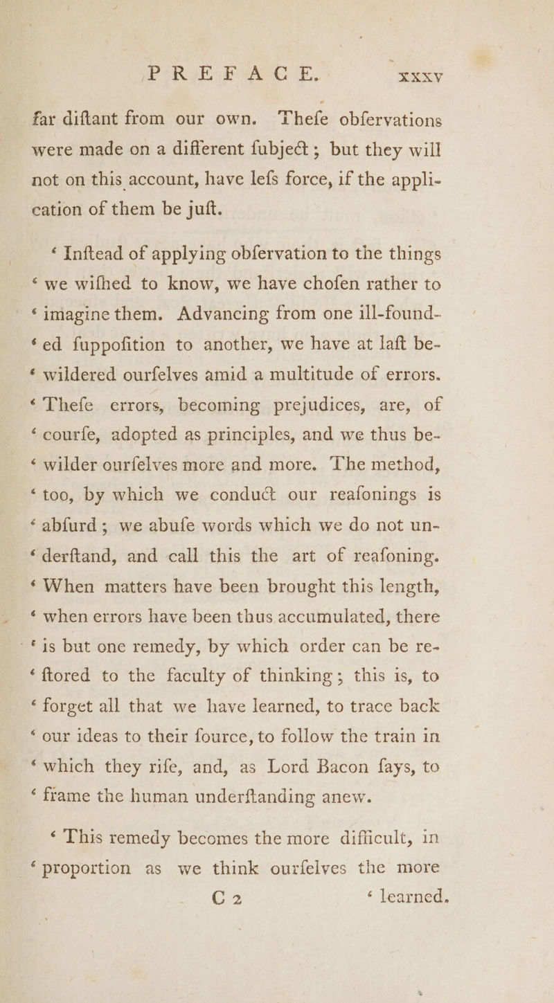 PR Aa “¥xxV far diftant from our own. Thefe obfervations were made on a different fubject ; but they will not on this account, have lefs force, if the appli- cation of them be jutt. ‘ Inftead of applying obfervation to the things ‘we wifhed to know, we have chofen rather to ‘imagine them. Advancing from one ill-found- ‘ed fuppofition to another, we have at laft be- ‘ wildered ourfelves amid a multitude of errors. ‘ Thefe errors, becoming prejudices, are, of ‘courfe, adopted as principles, and we thus be- ‘ wilder ourfelves more and more. The method, ‘too, by which we conduct our reafonings is ‘abfurd ; we abufe words which we do not un- ‘derftand, and call this the art of reafoning. ‘When matters have been brought this length, ‘ when errors have been thus accumulated, there is but one remedy, by which order can be re- ‘ftored to the faculty of thinking; this is, to ‘forget all that we have learned, to trace back ‘our ideas to their fource, to follow the train in ‘which they rife, and, as Lord Bacon fays, to ‘ frame the human underftanding anew. ‘ This remedy becomes the more difficult, in ‘proportion as we think ourfelves the more C2 ‘ learned.