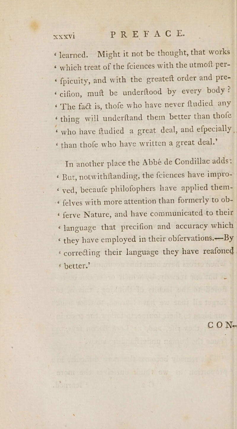 XXXVI PREFACE. ‘learned. Might it not be thought, that works ‘ which treat of the fciences with the utmott per- ‘ fpicuity, and with the ereateft order and pre- ‘cifion, muft be underftood by every body : ‘thing will underftand them better than thole ‘who have ftudied a great deal, and efpecially , In another place the Abbe de Condillac adds: é But, notwithftanding, the fciences have impro- ‘ved, becaufe philofophers have applied them- ¢ felves with more attention than formerly to ob- ‘ ferve Nature, and have communicated to their ‘language that precifion and accuracy which ‘ they have employed in their obfervations.—By ‘correcting their language they have reafoned ebetter/ CON-