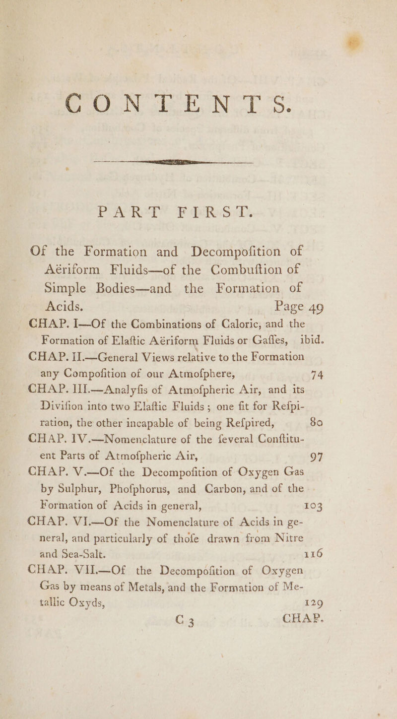 ft NTS. PYeRegY 2 pis. Of the Formation and Decompofition of Aériform Fluids—of the Combuftion of Simple Bodies—and the Formation of ne cAcids. Page 49 ~ CHAP. I—Of the Combinations of Caloric, and the Formation of Elaftic Aériform Fluids or Gaffes, ibid. CHAP. I].—General Views relative to the Formation any Compofition of our Atmofphere, 74 CHAP. II.—Analyfis of Atmofpheric Air, and its Divifion into two Elaftic Fluids; one fit for Refpi- ration, the other incapable of being Refpired, 80 CHAP. 1V.—Nomenclature of the feveral Conftitu- ent Parts of Atmofpheric Air, 97 CHAP. V.—Of the Decompofition of Oxygen Gas by Sulphur, Phofphorus, and Carbon, and of the Formation of Acids in general, 103 CHAP. VI.—Of the Nomenclature of Acids in ge- neral, and particularly of thofe drawn from Nitre and Sea-Salt. 116 CHAP. VIL—Of the Decompofition of Oxygen Gas by means of Metals, and the Formation of Me- tallic Oxyds, ai. C 3 CHAP.