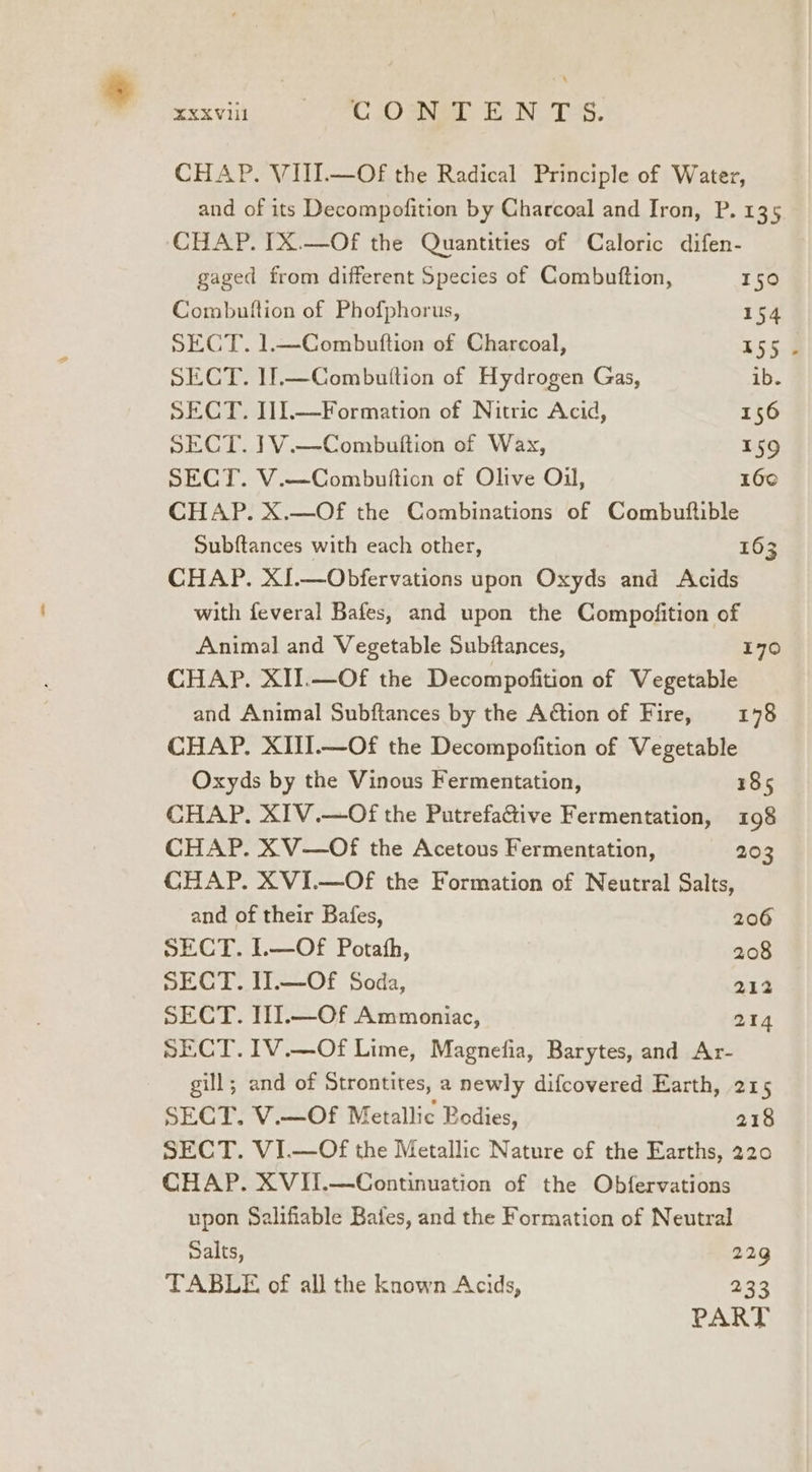 % XXXVI PI ae te NTS. CHAP. VIII.—Of the Radical Principle of Water, and of its Decompofition by Charcoal and Iron, P. 135 CHAP. IX.—Of the Quantities of Caloric difen- gaged from different Species of Combuttion, 150 Combutftion of Phofphorus, 154 SECT. 1.—Combuftion of Charcoal, 155 SECT. 11.—Combuition of Hydrogen Gas, ib. SECT. I11.—Formation of Nitric Acid, 156 SECT. 1V.—Combuttion of Wax, 159 SECT. V.—Combuftion of Olive Oil, 160 CHAP. X.—Of the Combinations of Combuftible Subftances with each other, 163 CHAP. XJ.—Obfervations upon Oxyds and Acids with feveral Bafes, and upon the Compofition of Animal and Vegetable Subftances, 170 CHAP. XII.—Of the Decompofition of Vegetable and Animal Subftances by the Adtion of Fire, 178 CHAP. XIII.—Of the Decompofition of Vegetable Oxyds by the Vinous Fermentation, 185 CHAP. XIV.—Of the PutrefaGtive Fermentation, 198 CHAP. XV—Of the Acetous Fermentation, 203 CHAP. XVI.—Of the Formation of Neutral Salts, and of their Bafes, 206 SECT. 1.—Of Potath, 208 SECT. I].—Of Soda, 212 SECT. HI.—Of Ammoniac, 214 SECT. IV.—Of Lime, Magnefia, Barytes, and Ar- gill; and of Strontites, a newly difcovered Earth, 215 SECT. V.—OF Metallic Bodies, 218 SECT. VI.—Of the Metallic Nature of the Earths, 220 CHAP. XVII.—Continuation of the Obfervations upon Salifiable Bales, and the Formation of Neutral Dalts, 22g TABLE of all the known Acids, 233 PART