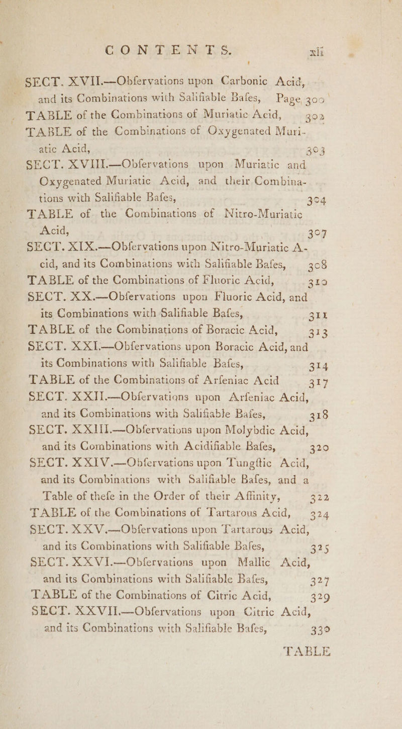 ClOONUTSE Nw KS: xii SECT. XVII.—Obfervations upon Carbonic Acid, ~ and its Combinations with Salifiable Bafes, Page, 300° TABLE of the Combinattons of Muniatic Acid, 302 TABLE of the Combinations of Oxygenated Mari- atic Acid, SECT. XVIII.—Obfervations upon Muriatic and Oxygenated Muriatic Acid, and their Combina- tions with Salifiable Bafes, | TABLE of. the Combinations of Nitro-Muriatic Acid, | | SECT. XIX.—Obfervations upon Nitro-Muriatic A- cid, and its Combinations with Salifiable Bafes, 308 TABLE of the Combinations of Fluoric Acid, 310 SECT. XX.—Obfervations upon Fluoric Acid, and its Combinations with Salifiable Bafes, 3IE TABLE of the Combinations of Boracic Acid, 313 SECT. XX1.—Obfervations upon Boracic Acid, and its Combinations with Salifiable Bafes, TABLE of the Combinations of Arfeniac Acid SECT. XXI1.—Obfervations upon Arfeniac Acid, ©3 ioe) 304 3°u 314 317 and its Combinations with Salifiable Bafes, 318 SECT. XXIII.—Obfervations upon Molybdic Acid, and its Combinations with Acidifiable Bafes, 320 SECT. XX1V.—Obfervations upon Tungtftic Acid, and its Combinations with Salifiable Bafes, and a Table of thefe in the Order of their Affinity, 222 TABLE of the Combinations of Tartarous Acid, 324 SECT. XXV.—Obfervations upon Tartaroys Acid, and its Combinations with Salifiable Bafes, SECT. XXVI.—Obfervations upon Mallic Acid, em) and its Combinations with Salifiable Bafes, 327 TABLE of the Combinations of Citric Acid, 329 SECT. XXVII.—Obfervations upon Citric Acid, and its Gombinations with Salifiable Bafes, 330 TABLE