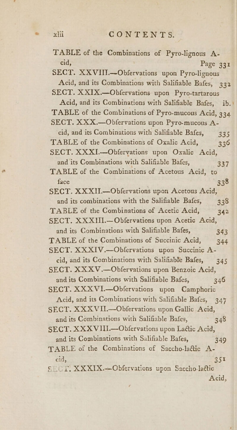 fn CONTENTS. TABLE of the Combinations of Pyro-lignous A- cid, Page 331 SECT. XXVIIT.—Obfervations upon Pyro-lignous Acid, and its Combinations with Salifiable Bafes, 332 SECT. XXIX.—Obfervations upon Pyro-tartarous Acid, and its Combinations with Salifiable Bafes, ib. ' TABLE of the Combinations of Pyro-mucous Acid, 334 SECT. XX X.—Obfervations upon Pyro-mucous A- cid, and its Combinations with Salifiable Bafes, 245 TABLE of the Combinations of Oxalic Acid, 330 SECT. XXXI.—Obfervations upon Oxalic Acid, and its Combinations with Salifiable Bafes, S27 TABLE of the Combinations of Acetous Acid, to face 338 SECT. XX XII.—Obfervations upon Acetous Acid, and its combinations with the Salifiable Bafes, 338 TABLE of the Combinations of Acetic Acid, 342 SECT. XX XIII.—Obfervations upon Acetic Acid, and its Combinations with Salifiable Bafes, 343 TABLE of the Combinations of Succinic Acid, 344 SECT. XXXIV.—Obfervations upon Succinic A- cid, and its Combinations with Salifiable Bafes, 345 SECT. XXXV.—Obfervations upon Benzoic Acid, and its Combinations with Salifiable Bafes, 346 SECT. XXXV1I.—Obfervations upon Camphoric Acid, and its Combinations with Salifiable Bafes, 34% SECT. XXX VII.—Obfervations upon Gallic Acid, and its Combinations with Salifiable Bafes, 348 SECT. XXX VIII.—Obfervations upon La@tic Acid, and its Combinations with Salifiable Bafes, 349 TABLE of the Combinations of Saccho-laétic A- cid, 351 OT, XXXIX.—QObfervations upon Saccho-laétic Acid,