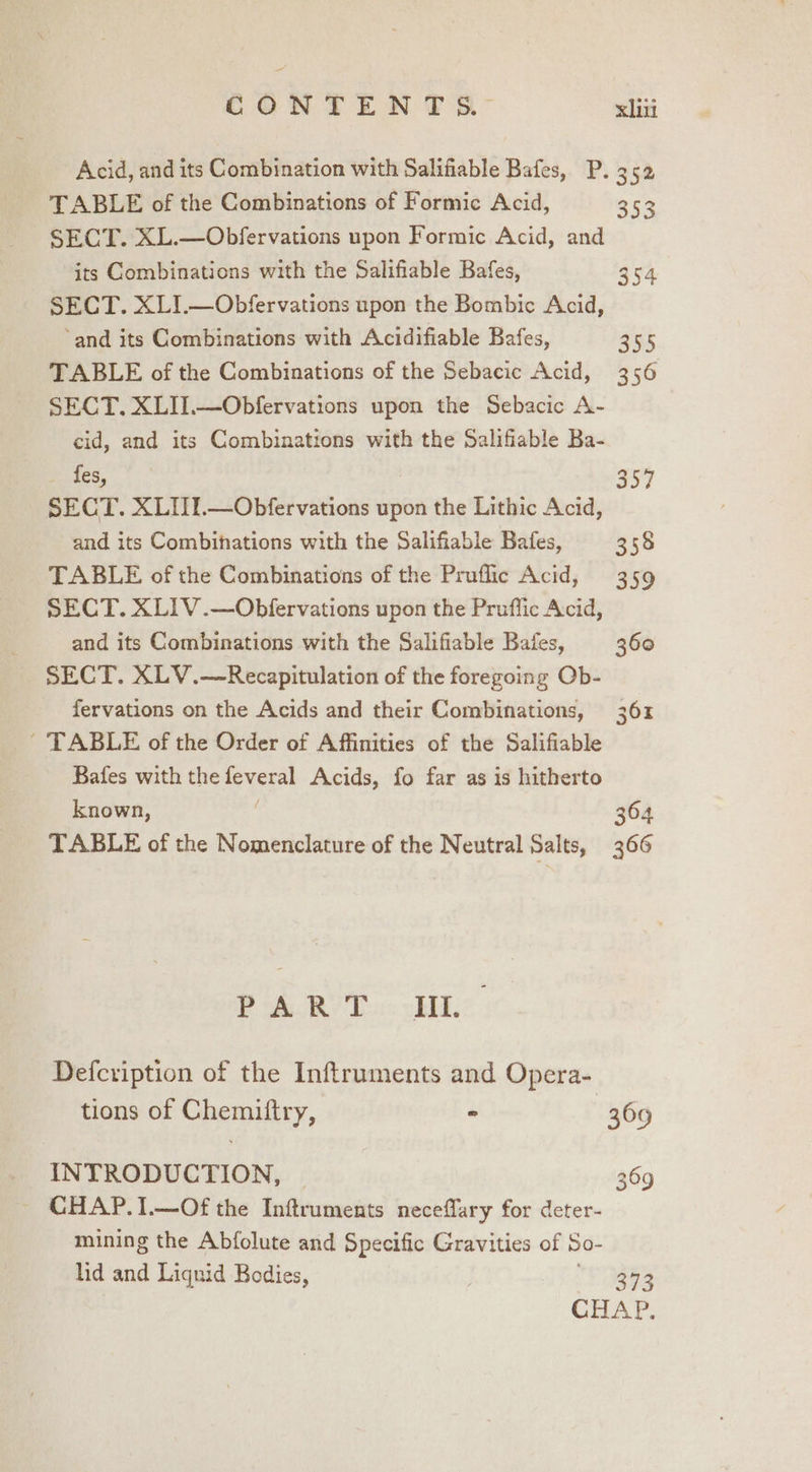 oi CONTENTS.” xin Acid, and its Combination with Salifiable Bafes, P. 352 TABLE of the Combinations of Formic Acid, 353 SECT. XL.—Obfervations upon Formic Acid, and its Combinations with the Salifiable Bafes, 354 SECT. XLI.—Obfervations upon the Bombic Acid, ‘and its Combinations with Acidifiable Bafes, suk TABLE of the Combinations of the Sebacic Acid, 356 SECT. XLII.—Obfervations upon the Sebacic A- cid, and its Combinations with the Salifiable Ba- _ fes, 357 SECT. XLII.—Obfervations upon the Lithic Acid, and its Combinations with the Salifiable Bafes, 358 TABLE of the Combinations of the Pruflic Acid, 359 SECT. XLIV.—Obfervations upon the Prufflic Acid, and its Combinations with the Salifiable Bales, 360 SECT. XLV.—Recapitulation of the foregoing Ob- fervations on the Acids and their Combinations, 361 - TABLE of the Order of Affinities of the Salifiable Bafes with the feveral Acids, fo far as is hitherto known, 304 TABLE of the Nomenclature of the Neutral Salts, 366 Pk RIT: ELL Defcription of the Inftruments and Opera- tions of Chemiftry, - 369 INTRODUCTION, 369 CHAP. 1.—Of the Inftruments neceffary for deter- mining the Abfolute and Specific Gravities of So- lid and Liquid Bodies, S993 CHAP.