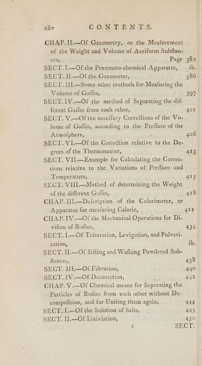 CHAP. II.—Of Gazometry, or the Meafurement of the Weight and Volume of Aeriform Subftan- ces, Page 382 SECT. I. Ba; the Pneumato-chemical Apparatus, 1b. SECT. l].—Of the Gazometer, | 386 SECT. l1I.—Some other methods for. Meafuring the Volume of Gaffes, ) 397 SECT.1V.—Of the method of Separating the lie ferent Gaffes from each other, 401 SECT. V.—Of the neceflary Corrections of the Vo- lume of Gaffes, according to the Preflure of the Atmofphere, 406 SECT. VI.—Of the CopreGion ee to the De- erees of the Thermometer, 413 SECT. VII.—Example for Calculating the Correc- tions relative to the Variations of Preflure and Temperature, 415 SECT. VIII.—Method of determining the Weight of the different Gafles, 418 CHAP. Il].—Defcription of the Calorimeter, or Apparatus for meafuring Caloric, 425 CHAP.IV.—Of the Mechanical Operations for Di- vifion of Bodies, 434 SECT. I.—Of Trituration, Levigation, and Pulveri- zation, ib. SECT. II.—Of Sifting and Wafhing Powdered Sub- ftances, 438 SECT. I11.—Of Filtration, 440 SECT. 1V.—Of Decantation, 442 CHAP. V.-—Of Chemical means for Separating the Particles of Bodies from each other without De- compofition, and for Uniting them again, 444 SECT. 1.—Of the Solution of Salts, 445 SECT. Il.—Of Lixiviation, 450