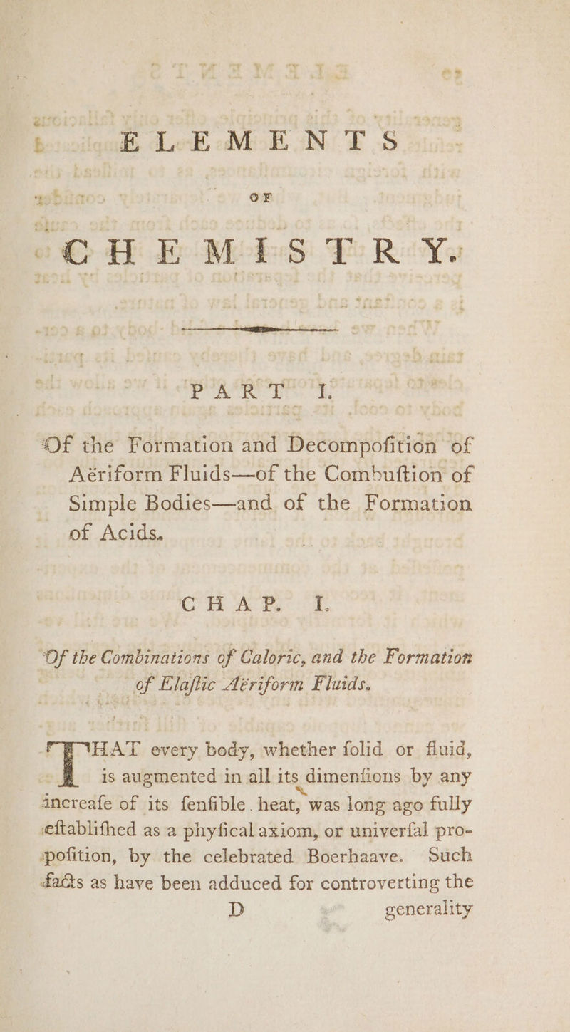 icilgade ek MOE IN TS: Hitoo iz, or Be te ind “CHEMISTRY. bigot ante | Of the Formation and Decompofition of Aériform Fluids—of the Combuftion of Simple Bodies—and. of the Formation of Acids. , Oia Sh - as ae: 38 ‘Of the Combinations of Caloric, and the Formation Of Elaftic Aériform Fluids. HAT every body, whether folid or fluid, is augmented inall its dimentions by any ancreafe of its fenfible. heat, was long ago fully eftablifhed as a phyfical axiom, or univerfal pro- pofition, by the celebrated Boerhaave. Such faQs as have been adduced for controverting the D generality