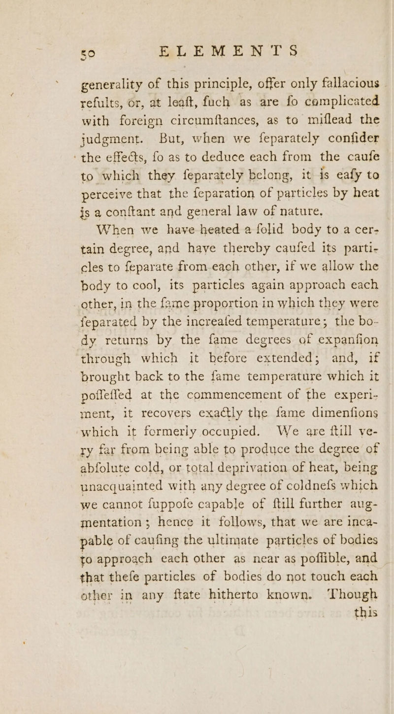a generality of this principle, offer only fallacious » refults, or, at leaft, fuch as are fo complicated with foreign circumftances, as to miflead the judgment. But, when we feparately confider the effects, fo as to deduce each from the caufe to which they feparately belong, it is eafy to perceive that the feparation of particles by heat is a conftant and general law of nature. When we have heated a folid body to a cer- tain degree, and have thereby caufed its parti- cles to feparate from-each other, if we allow the body to cool, its particles again approach each other, in the fame proportion in which they were feparated by the increaled temperature; the bo- dy returns by the fame degrees of expanfion through which it hefore extended; and, if brought back to the fame temperature which it potleffed at the commencement of the experi- ment, it recovers exactly the fame dimenfions which it formerly occupied. We are ftill ve- ry far from being able to produce the degree of abfolute cold, or total deprivation of heat, being unacquainted with any degree of coldnels which we cannot fuppofe capable of ftill further aug- mentation; hence it follows, that we are inca- pable of caufing the ultimate particles of bodies to approach each other as near as poflible, and that thefe particles of bodies do not touch each other in any ftate hitherto known. Though | this