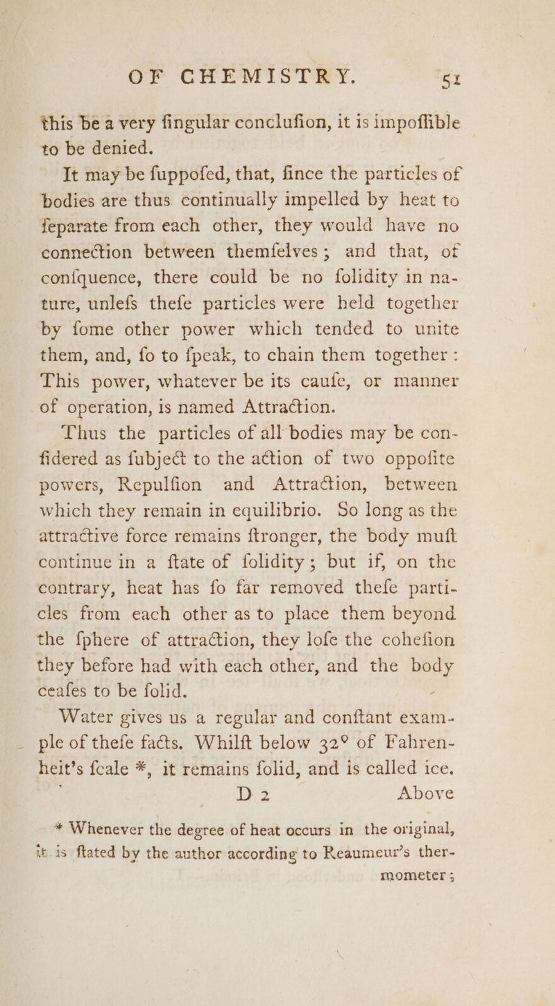 this be a very fingular conclufion, it 1s impoffible to be denied. | It may be fuppofed, that, fince the particles of bodies are thus continually impelled by heat to feparate from each other, they would have no connection between themfelves; and that, of con{quence, there could be no folidity in na- ture, unlefs thefe particles were held together by fome other power which tended to unite them, and, fo to fpeak, to chain them together : This power, whatever be its caufe, or manner of operation, is named Attraction. Thus the particles of all’bodies may be con- fidered as fubjeG&t to the a€tion of two oppofite powers, Repulfion and Attraction, between which they remain in equilibrio. So long as the attractive force remains ftronger, the body muft continue in a ftate of folidity; but if, on the contrary, heat has fo far removed thefe parti- cles from each other as to place them beyond the {phere of attraction, they lofe the cohefion they before had with each other, and the body ceafes to be folid. ; Water gives us a regular and conftant exam- ple of thefe facts. Whilft below 32° of Fahren- heit’s {cale *, it remains folid, and is called ice. D 2 Above * Whenever the degree of heat occurs in the original, itis ftated by the author according to Reaumewr’s ther-
