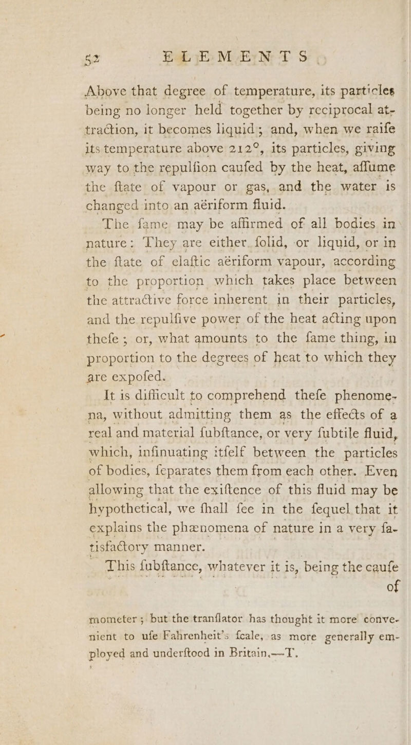 Above that degree of temperature, its particles being no longer held together by reciprocal at- traction, it becomes liquid; and, when we raife its temperature above 212°, its particles, giving way to the repulfion caufed by the heat, affume the ftate of vapour or gas, and the water is changed into an aériform fluid. The. fame may be affirmed of all bodies in nature: They are either, folid, -or liquid, or in the ftate of elaftic aériform vapour, according to the proportion which takes place between the attraGtive force inherent in their particles, and the repulfive power of the heat acting upon thefe ; or, what amounts to the fame thing, in| proportion to the degrees of heat to which they are expofed. It is difficult to cr on ah thefe phenome- na, without admitting them as the effects of a real and matcrial {ubftance, or very fubtile fluid, which, infinuating itfelf between the particles of bodies, feparates them from each other. Even allowing that the exiftence of this fluid may be hypothetical, we fhall fee in the fequel that it explains the phenomena of nature in a very fa. tisfactory manner. This Anbfance, whatever it is, being the caufe of mometer ; but the tranflator has thought it more conve- nient to ufe Fahrenheit’s fcale, as more generally em- ployed and underftood in Britain.—T.