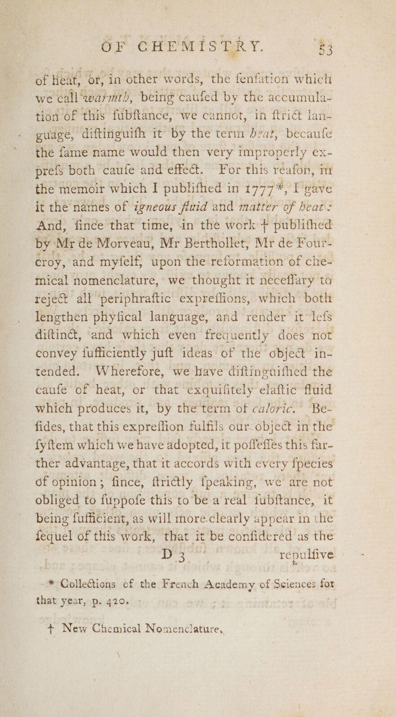 of Heat, or, in other words, the fenfation which we call “warmth, being caufed by the accumula- tion of this fubftance, we cannot, in ftri@ lan- guage, diftinguifh it by the term beat, becaufe the fame name would then very improperly ex- prefs both caufe and effe@t. For this reafon, m the memoir which I publifhed in 1777*, I gave it the names of igneous fluid and matter of beat : And, fince that time, in the work + publithed by. Mr de Morveau, Mr Berthollet, Mr de Four- croy, and myfelf, upon the reformation of che- mical nomenclature, we thought it neceflary to reject all ‘periphraftic expreflions, which both | lengthen phyfical language, and render it lefs diftin®, ‘and which even frequently does not convey fufficiently juft ideas of the obje@ in- tended. Wherefore, we have diftineuifhed the caufe of heat, or that exquilitely elaftic fluid which produces it, by the term of caloric.’ Be- fides, that this expreflion fulfils our_object in the fyftem which we have adopted, it poffefies this far- ther advantage, that it accords with every {pecies of opinion ; fince, ftricttly fpeaking, we are not obliged to fuppofe this to be a real fubftance, it being fufficient, as will more.clearly appear in the fequel of this work, that it be confideréd as the | Sites i dae repulfive » * ColleCtions of the French Academy of Sciences for that year, p. 420. + New Chemical Nomenclature,