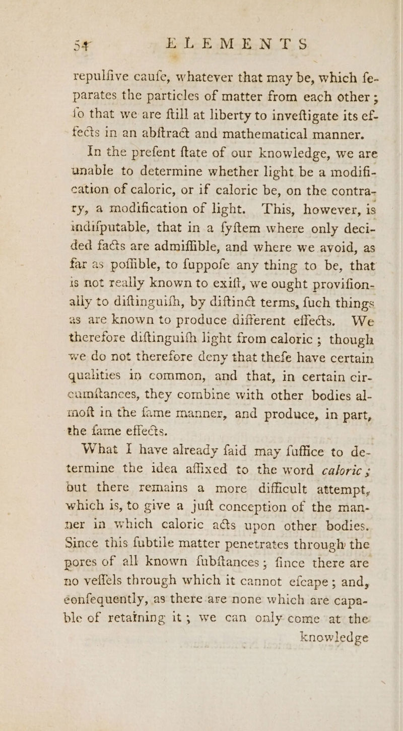 repulfive caufe, whatever that may be, which fe- parates the particles of matter from each other ; fo that we are ftill at liberty to inveftigate its ef- fects in an abftraét and mathematical manner. In the prefent ftate of our knowledge, we are unable to determine whether light be a modifi- cation of caloric, or if caloric be, on the contra- ry, a modification of light. This, however, is mdifputable, that in a fy{tem where only deci- ded facts are admiffible, and where we avoid, as far as poflible, to fuppofe any thing to be, that is not really known to exilt, we ought provifion- ally to diftinguith, by diftinct terms, fuch things as are known to produce different effects. We therefore diftinguifh light from caloric ; though we do not therefore deny that thefe have certain quahties i common, and that, in certain cir- eumitances, they combine with other bodies al- moft in the fame manner, and produce, in part, the fame effects. What I have already faid may fuffice to de- termine the idea affixed to the word caloric ; but there remains a more difficult attempt, which is, to give a juft conception of the man- ner in which caloric a@s upon other bodies. Since this fubtile matter penetrates through the pores of all known fubftances; fince there are no velfels through which it cannot efcape; and, eonfequently, as there are none which are capa- ble of retatning it; we can only come at the knowledge
