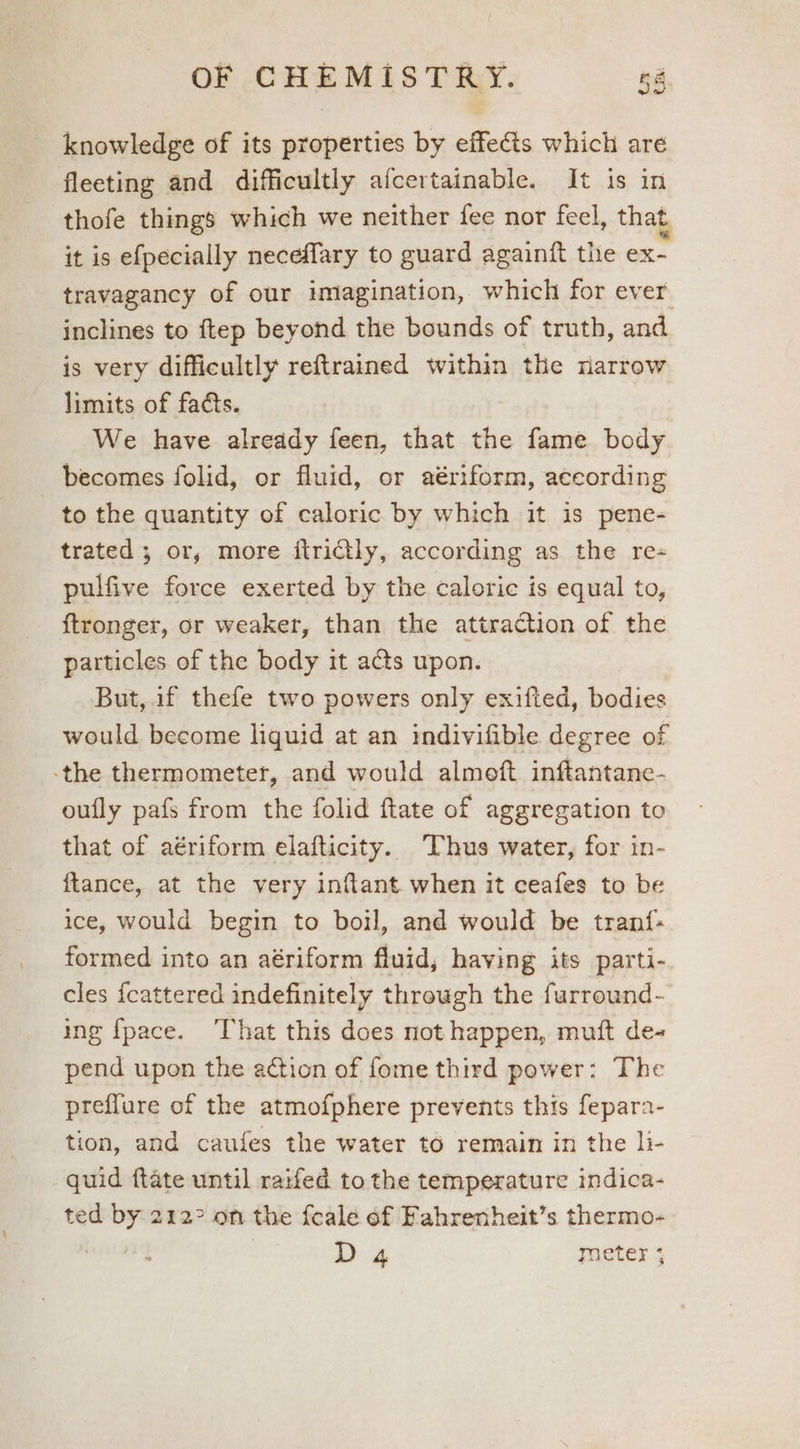 knowledge of its properties by effects which are fleeting and difficultly afcertainable. It is in thofe things which we neither fee nor feel, that it is efpecially neceflary to guard againft the =e travagancy of our imagination, which for ever inclines to ftep beyond the bounds of truth, and is very difficultly reftrained within the narrow limits of facts. We have already feen, that the fame body becomes folid, or fluid, or aériform, aceording to the quantity of caloric by which it is pene- trated ; or, more itrictly, according as the re- pulfive force exerted by the caloric is equal to, ftronger, or weaker, than the attraction of the particles of the body it acts upon. But, if thefe two powers only exifted, bodies would become liguid at an indivifible degree of -the thermometer, and would almoft inftantane- oufly pafs from the folid ftate of aggregation to that of aériform elafticity. Thus water, for in- ftance, at the very inflant when it ceafes to be ice, would begin to boil, and would be tranf- formed into an aériform fluid, having its parti- cles {cattered indefinitely through the furround- ing {pace. That this does not happen, mutt de- pend upon the action of fome third power: The preffure of the atmofphere prevents this fepara- tion, and caufes the water to remain in the li- quid ftate until raifed to the temperature indica- ted by 212° on the fcale of Fahrenheit’s thermo- ! D 4 meter *