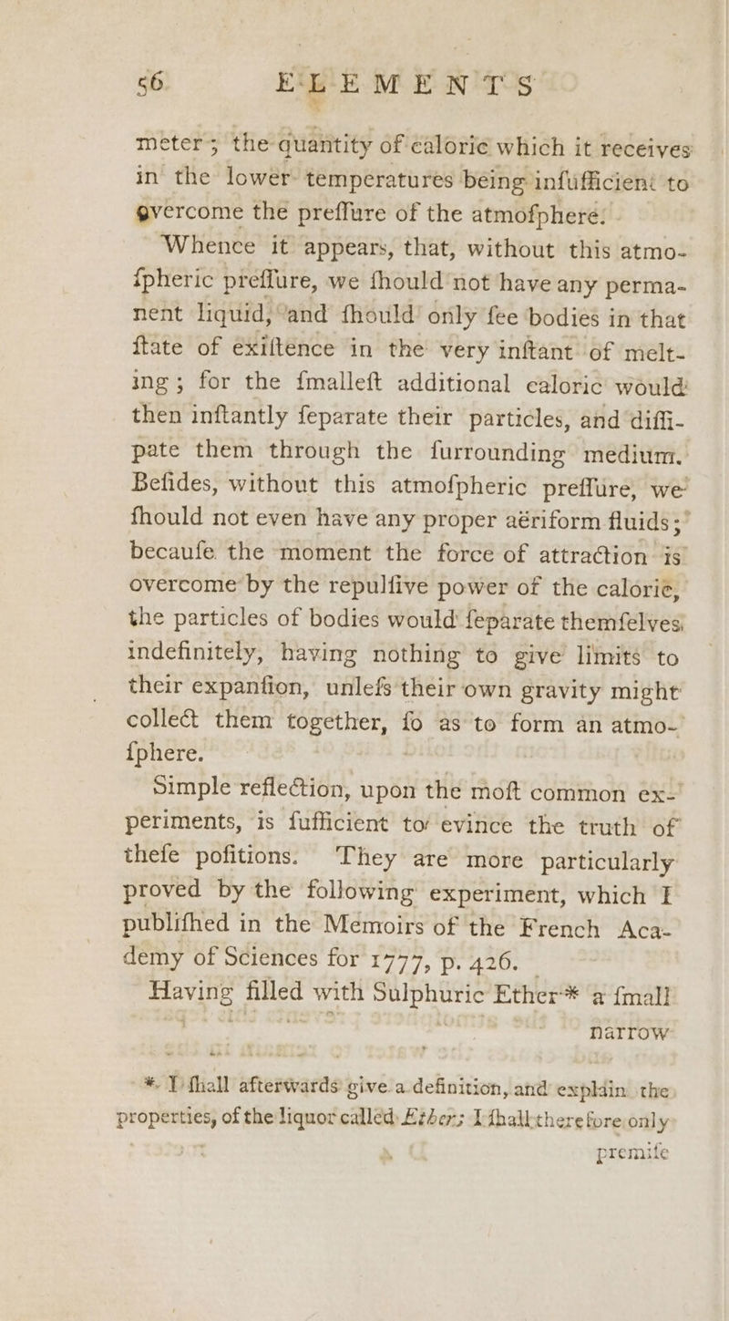 meters the quantity of caloric which it receives in the lower: temperatures being infufficient to gvercome the preffure of the atmofphere. ‘Whence it appears, that, without this atmo- {pheric preffure, we fhould not have any perma- nent liquid, ‘and fhould’ only fee ‘bodies in that {tate of exiftence in the very inftant of melt- ing; for the {malleft additional caloric would: then inftantly feparate their particles, and diffi- pate them through the furrounding medium. Befides, without this atmofpheric preflure, we’ fhould not even have any proper aériform fluids ;’ becaufe the moment the force of attraction is overcome by the repulfive power of the calorie, the particles of bodies would feparate themfelves, indefinitely, having nothing to give limits to their expanfion, unlefs their own gravity might collect them ae aay fo as to form an atmo- {phere. Simple reflection, upon the moft common ex- periments, is fufficient to evince the truth of thefe pofitions. They are more particularly proved by the following experiment, which I publifhed in the Memoirs of the French Aca- demy of Sciences for eh By gee = pe eye Biled with Pelltgt ian Ether ‘* a {mall narrow * Tfhall afterwards give a definition, and expldin the propane of the liquor called) Ether; T:fhallthere fore only premitfe