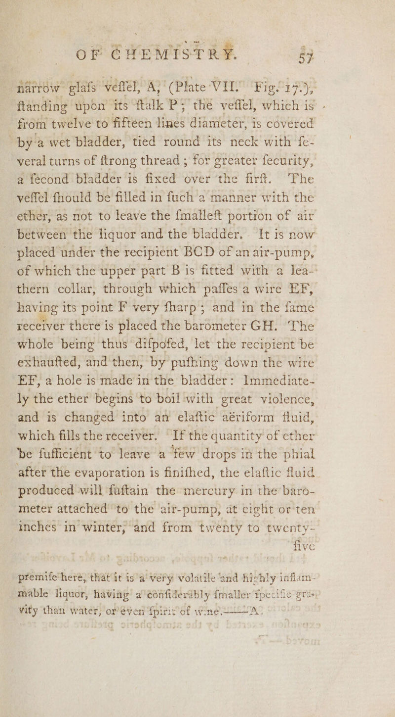 narrow plats veffel, ark ‘(Plate VIL Figlizp), ftanding upon its ftalk PS the vetlel, which is’ - from twelve to fifteen isle diameter, is covered | by: a wet bladder, tied round its neck with fe- veral turns of ftrong thread ; for greater fecurity, a fecond bladder is fixed over ‘the firt. The yelfel fhould be filled in fuch a manner with the ether, as not to leave the {malleft portion of air ‘between the liquor and the bladder. It is now placed under the recipient BCD of an air-pump, of which the upper part B is fitted with a lea-' thern collar, through which paffes a wire EF, having its point F very fharp ; and in the fame receiver there is placed the barometer GH. The whole being thus ‘difpofed, let the recipient be exhaufted, and then, by pufhing down the wire EF, a hole is made'in the bladder: Immediate- ly the ether begins to boil:with great violence, and is changed into an elaftic aériform fluid, which fills the receiver. If the « quantity of ether be fufficient to’ leave a few drops in the phial after the evaporation is finifhed, the elaflic fluid produced will fuftain the mercury in the’ baro- meter attached ‘to the air-pump, at eight or ten inches in’ winter;‘and from twenty to twenty- five premifethere, that it is a! very volatile ‘and ane iiss im- mable liquor, having a'confiderably fmaller Tpecife gras vity than w weer ore ven n dpi iSof wine A.