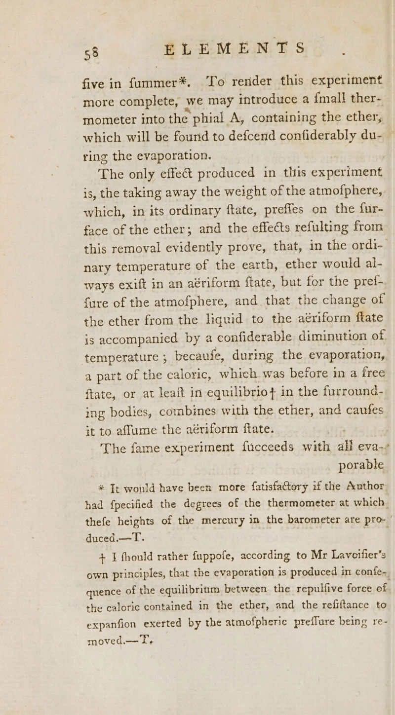 five in favre To render this experiment more complete, we may introduce a {mall ther- mometer into the phial A, containing the ether, which will be found to defcend confiderably du- ring the evaporation. 3 The only effet produced in this experiment is, the taking away the weight of the atmofphere, which, in its ordinary ftate, preffes on the fur- face of the ether; and the effects refulting from this removal evidently prove, that, in the ordi-_ nary temperature of the earth, ether would al- ways exift in an aériform ftate, but for the pref- fare of the atmofphere, and that the change of the ether from the liquid to the aériform fate is accompanied by a confiderable diminution of temperature ; because, during the evaporation, a part of the caloric, whieh was before in a free ftate, or at leaft in equilibrio} in the furround- ing bodies, combines with the ether, and caufes it to aflume the aériform ftate. The fame experiment fucceeds with all eva-? porable * Tt would have been more fatisfactery if the Author had fpecified the degrees of the thermometer at which thefe heights of the mercury in the barometer are pro- | duced.—T. + I fhould rather fuppofe, according to Mr Laveifier’s own principles, that the evaporation is produced im confe~ quence of the equilibrium between the repulfive force of the caloric contained in the ether, and the refiftance to expanfion exerted by the atmofpheric preflure being re- moved.—- I,