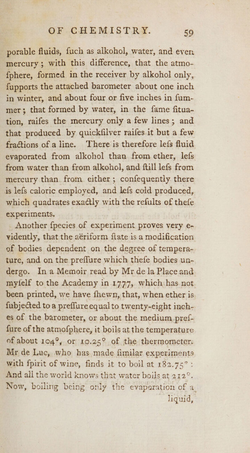 _porable fluids, fuch as alkohol, water, and even mercury ; with this difference, that the atmo- fphere, formed in the receiver by alkohol only, fupports the attached barometer about one inch in winter, and about four or five inches in fum- mer; that formed by water, in the fame fitua- tion, raifes the mercury only a few lines; and that produced by quickfilver raifes it but a few fractions of a line. There is therefore lefs fluid evaporated from alkohol than from ether, lefs from water than from alkohol, and ftill lefs from mercury than. from either ; confequently there is lefs caloric employed, and lefs cold produced, which quadrates exatly with the refults of thefe experiments, Another fpecies of experiment proves very e- vidently, that the aériform ftate is a modification of bodies dependent on the degree of tempera- ture, and on the preffure which thefe bodies un- dergo. In a Memoir read by Mr de la Place and myfelf to the Academy in.1777, which has not been printed, we have fhewn, that, when ether is fubjected to a preffure equal to twenty-eight inch- es of the barometer, or about the medium. pref- fure of the atmotphercy it boils at the temperature of about 104°, or 140.25° of the thermometer. Mr de Luc, who has made fimilar experiments with fpirit of wine, finds it to boil at 182.75° : And all the world knows that water boils at 212°. Now, boiling being only the evaparation of a. | ~ jiguid,
