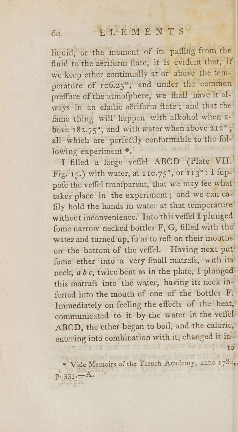 66 TE MEN ors Hiquid, or the moment of its patting from the fluid to the aériform ftate, it is évident that, - if we keep ether continually at or above the tem- perature of 106.25°, and under the | ‘common preffure of the: atmofphere, we ‘fhall ‘have it al- ways In an elaftic aériform ftate’; “and that the’ fame thing pars happen with alkohol when a-' - Bove 182.75° , and with water when above 212° all’ which’ are’ perfe@tly conformable to the fol! iowing experiment *.' I filled a large veffel ABCD (Plate Wiis Fig! 15.) with water, at 110.75°, or 113°: I fup= pofe the veffel tranfparent, that we may fee what’ takes place in the experiment; and we can ea- fily hold the hands in water at that temperature’ without inéonvenience. Into this veffel I plunged {ome narrow necked bottles F, G, filled with the water and turned up, fo as to reft on their mouths: on’ the bottom of the veffel. Having next put’ fome ether into a very fmall matrafs, with its’ neck, abc, twice bent as in the plate, I plunged’ this matrafs into the water, having its neck in- ferted into the mouth of one of the bottles F. Immediately on fecling the effets of the’ heat,’ communicated to it by the water in the veffel- ABCD, the ether began to boil; and the caloric,’ entering inté combination with it, changed it in~ * Vide Memoirs of the French Academy, anno 173Q,, P: 335s —A. | wales