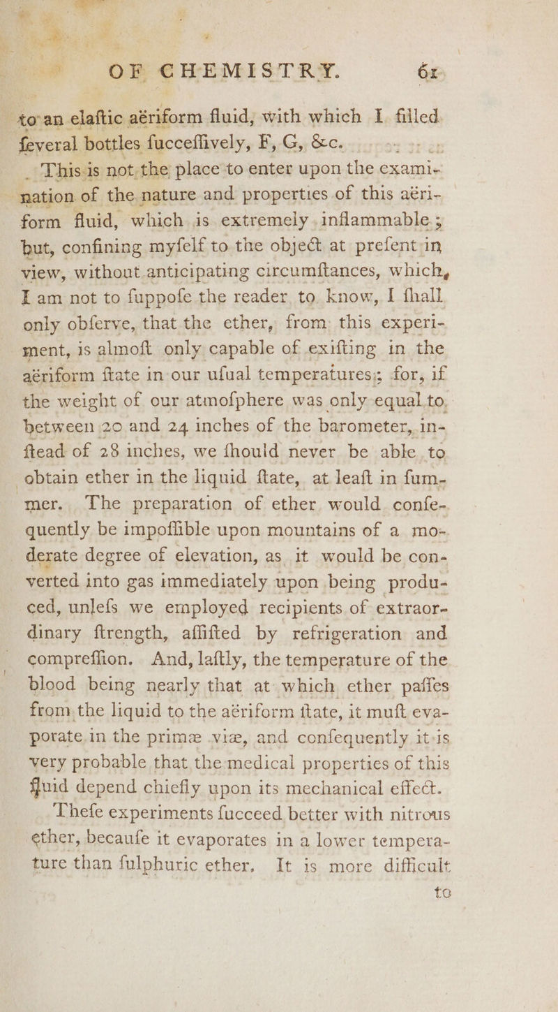 a ; ian is he. oe e yee a: OR CHEMISTRY. 6x bie an | claftio ——- fluid; with which I filled. feveral bottles fucceflively, F, G, &c. ae _ This-is not, the place to enter upon the cxami- <: nation. of the nature and properties of this aéri- form fluid, which is extremely. inflammable; but, confining myfelf to the obje& at prefent in view, without anticipating circumftances, which, Tam not to fuppofe the reader to. know, I fhall only obferve, that the ether, from: this experi- ment, is almoft only capable of exifting in the aériform ftate in our ufual temperatures:; for, if the weight of our atmofphere was only equal to, betw een 20 and 24 inches of the barometer, .in- ftead of 28 inches, we fhould never be able to obtain ether in the liquid ftate, at leaft in fum- mer. The preparation of ether would. confe- quently be impoflible upon mountains of a mo-=. derate degree of elevation, as_it would be con- verted into gas immediately upon being produ- ced, unlefs we employed recipients of extraor- dinary ftrength, aflifted by refrigeration and compreflion. And, laftly, the temperature of the blood being nearly that at which ether paffes from.the liquid to the aériform ttate, it muft eva- porate.in the prime vie, and confequently iteis very probable that the medical properties of this fJuid depend chiefly upon its mechanical effect. Thefe experiments fucceed better with nitrous ether, becaufe it evaporates in a lower tempera- ture than fulphuric ether. It is more dificult