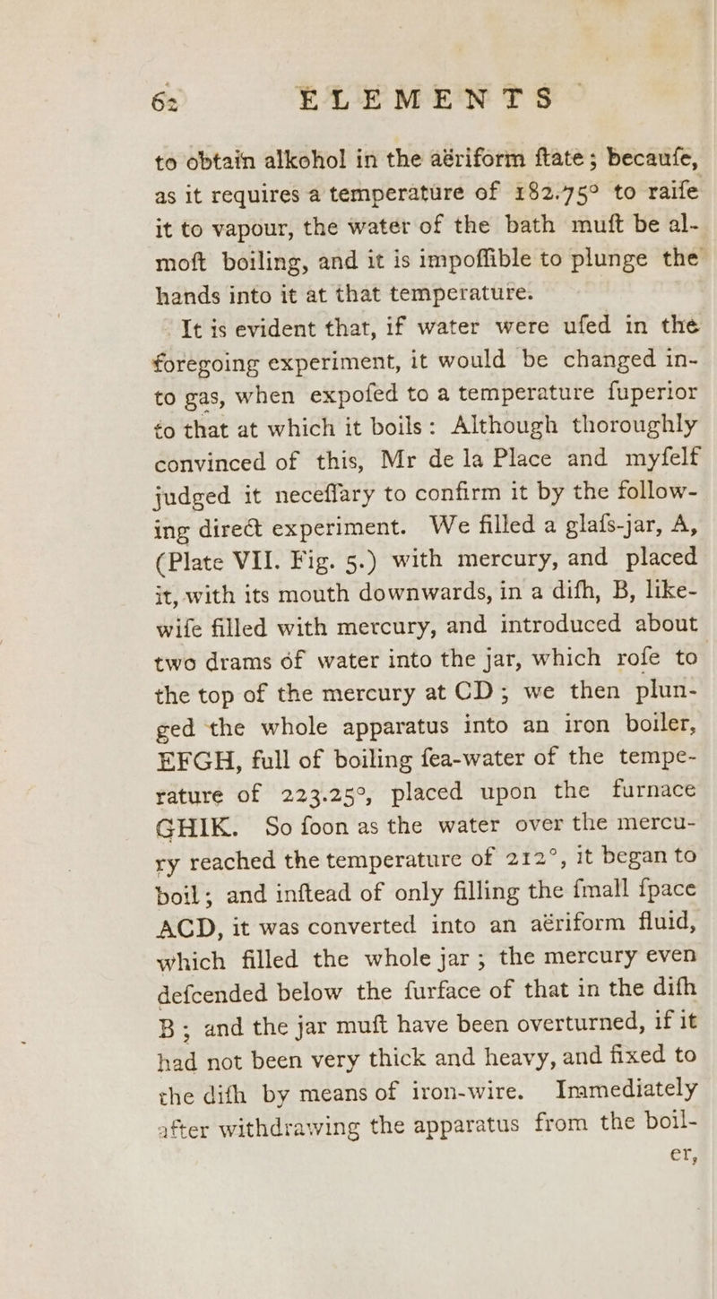 to obtain alkohol in the aériform ftate; becaufe, as it requires a temperature of 182.75° to raife it to vapour, the water of the bath muft be al- moft boiling, and it is impoffible to plunge the hands into it at that temperature. It is evident that, if water were ufed in the foregoing experiment, it would be changed in- to gas, when expofed to a temperature fuperior ¢o that at which it boils: Although thoroughly convinced of this, Mr dela Place and myfelf judged it neceffary to confirm it by the follow- ing direct experiment. We filled a glafs-jar, A, (Plate VII. Fig. 5.) with mercury, and placed jt, with its mouth downwards, in a difh, B, like- wife filled with mercury, and introduced about two drams of water into the jar, which rofe to | the top of the mercury at CD; we then plun- ged the whole apparatus into an iron boiler, EFGH, full of boiling fea-water of the tempe- rature of 223.25°, placed upon the furnace GHIK. So foon as the water over the mercu- ry reached the temperature of 212°, it began to boil; and inftead of only filling the fmall fpace ACD, it was converted into an aériform fluid, which filled the whole jar; the mercury even defcended below the furface of that in the difh B; and the jar muft have been overturned, if it had not been very thick and heavy, and fixed to the difh by means of iron-wire. Immediately after withdrawing the apparatus from the boil- ef,