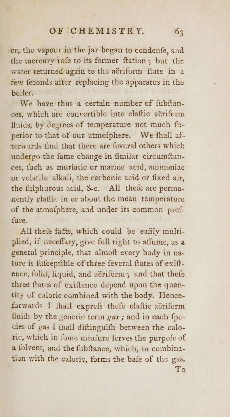 ‘er, the vapour in the jar began to condenfe, and the mercury rofe to its former ftation; but the water returned again to the aériform ftate in a few feconds after replacing the apparatus in the boiler. 3 We have thus a certain number of fubftan- ces, which aré convertible into elaftic aériform fluids; by degrees of temperature not much fu- perior to that of our atmofphere. We fhall af- terwards find that there are feveral others which undergo the fame change in fimilar circumftan- ces, fuch as muriatic or marine acid, ammoniac or volatile alkali, the carbonic acid or fixed air, the fulphurous acid, &amp;c. All thefe are perma- nently elaftic in or about the mean temperature of the atmofphere, and under its common pref. fure. All thefe facts, which could be eafily multi- plied, if neceffary, give full right to affume, as a general principle, that almoft every body in na- ture is fufceptible of three feveral ftates of exift- ence, folid, liquid, and aériform, and that thefe three ftates of exiftence depend upon the quan- tity of caloric combined with the body. Hence- forwards I fhall exprefs thefe elaftic aériform fluids by the generic term gas ; and in each {pe- cies of gas I {hall diftinguifh between the calo- ric, which in fome meafure ferves the purpofe of a folvent, and the fubftance, which, in combina- tion with the caloric, forms the bafe of the gas.