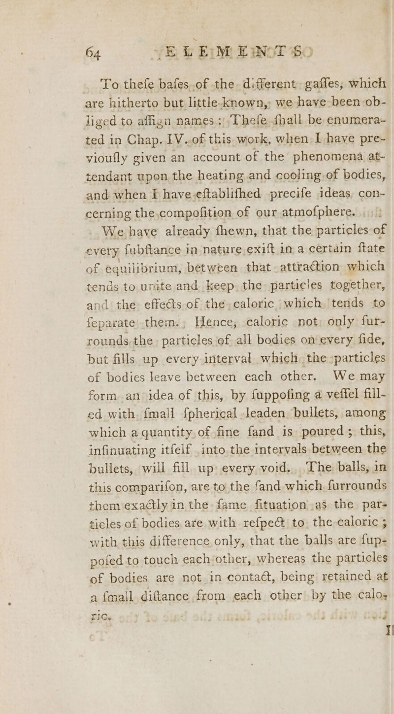 ._ To thefe bafes.of the different gaffes, which are hitherto but little-known, we have been ob- liged to affign names :,Thefe {hall be enumera- ted in Chap. IV..of this work, when I have pre- vioufly given an account of the phenomena at- tendant upon the heating and cooling of bodies, and when Ff have.eftablifhed precife ideas, con- cerning the,compofition of our atmofphere. . We have already fhewn, that the particles of every fubftance in nature exift in a certain ftate of equilibrium, between that attraction which tends to unite and keep, the particles together, and the effeéts of the,caloric which,'tends to feparate'.them.; Hence; caloric not; only fur- rounds-the particles of all bodies on every fide, but fills up every interval which. the :particles of bodies leave between each other. We may form an idea of this, by fuppofing a veffel fill- ed with. {mall fpherical leaden. bullets, among which a quantity, of fine fand is. poured ; this, infinuating itfelf into the intervals between the bullets, will fill up» every void... The balls, in this comparifon, are to the fand which furrounds them exactly in the fame fituation .as the pars ticles of bodies are with refpect to. the-caloric ; with this difference only, that the balls are fup- poted to touch eachother, whereas the particles of bodies are not in contact, being retained at a {mall ditance from each other by the calo; RiCs I iwi 3 } iid vig ]|