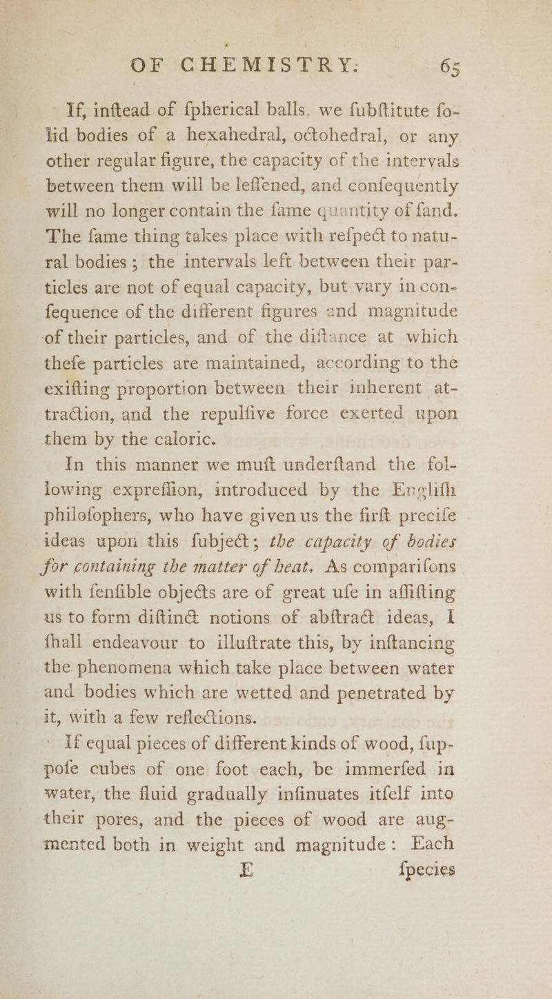' If, inftead of {pherical balls. we fubftitute fo- lid bodies of a hexahedral, octohedral, or any other regular figure, the capacity of the intervals between them will be leffened, and confequently will no longer contain the fame quantity of fand. The fame thing takes place with refpect to natu- ral bodies ; the intervals left between their par- ticles are not of equal capacity, but vary in con- fequence of the different figures and magnitude of their particles, and of the distance at which thefe particles are maintained, according to the exifling proportion between their inherent at- traction, and the repulfive force exerted upon them by the caloric. In this manner we mutt underftand the fol- lowing expreflion, introduced by the Enelith philofophers, who have given us the firft precife ideas upon this fubject; the capacity of bodies jor containing the matter of heat. As comparifons with fenfible objects are of great ufe in aflifting us to form diftin@ notions of abftracét ideas, 1 fhall endeavour to illuftrate this, by inftancing the phenomena which take place between water and bodies which are wetted and penetrated by it, with a few reflections. ' If equal pieces of different kinds of wood, fup- pole cubes of one foot each, be immerfed in water, the fluid gradually infinuates itfelf into their pores, and the pieces of wood are aug- mented both in weight and magnitude: Each E {pecies