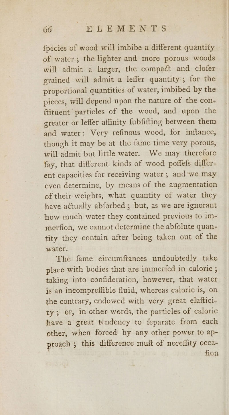 {pecies of wood will imbibe a different quantity of water; the lighter and more porous woods will admit a larger, the compact and clofer grained will admit a lefler quantity; for the proportional quantities of water, imbibed by the pieces, will depend upon the nature of the con- {tituent particles of the wood, and upon the greater or leffer affinity fubfifting between them and water: Very refinous wood, for inftance, though it may be at the fame time very porous, will admit but little water. We may therefore fay, that different kinds of wood poffefs differ- ent capacities for receiving water; and ‘we may even determine, by means of the augmentation of their weights, what quantity of water they have actually abforbed ; but, as we are ignorant - how much water they contained previous to im- merfion, we cannot determine the abfolute quan- tity they contain after being taken out of the water. The fame circumftances undoubtedly take place with bodies that are immerfed in caloric ; taking into confideration, however, that water is an incompreffible fluid, whereas caloric is, on the contrary, endowed with very great elaftici- ty; or, in other words, the particles of caloric have a great tendency to feparate from each other, when forced by any other power to ap- proach ; this difference muft of neceflity occa- ' fion