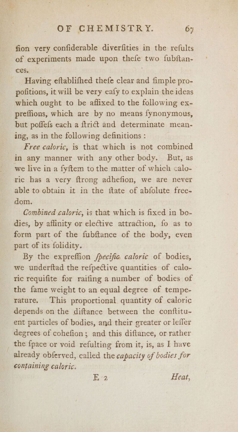 fion very confiderable diverfities in the refults of experiments made upon thefe two fubftan- ces. | Having eftablifhed thefe clear and fimple pro- pofitions, it will be very ealy to explain the ideas which ought to be affixed to the following ex- preffions, which are by no means fynonymous, but poffefs each a ftridt and determinate mean- ing, as in the following definitions : Free caloric, is that which is not combined in any manner with any other body. But, as we live in a fyftem to the matter of which calo- ric has a very ftrong adhefion, we are never able to obtain it in the ftate of abfolute free- dom. Combined caloric, is that which is fixed in bo- dies, by affinity or elective attraction, fo as to form part of the fubftance of the body, even part of its folidity. By the expreflion /pecijic. caloric of bodies, we underftad the refpective quantities of calo- ric requifite for raifing a number of bodies of the fame weight to an equal degree of tempe- rature. This proportional quantity of caloric depends on the diftance between the conftitu- ent particles of bodies, and their greater or lefier degrees of cohefion; and this diftance, or rather _ the fpace or void refulting from it, is, as I have - already obferved, called the capacity of bodies for containing caloric. E-2 Heat,
