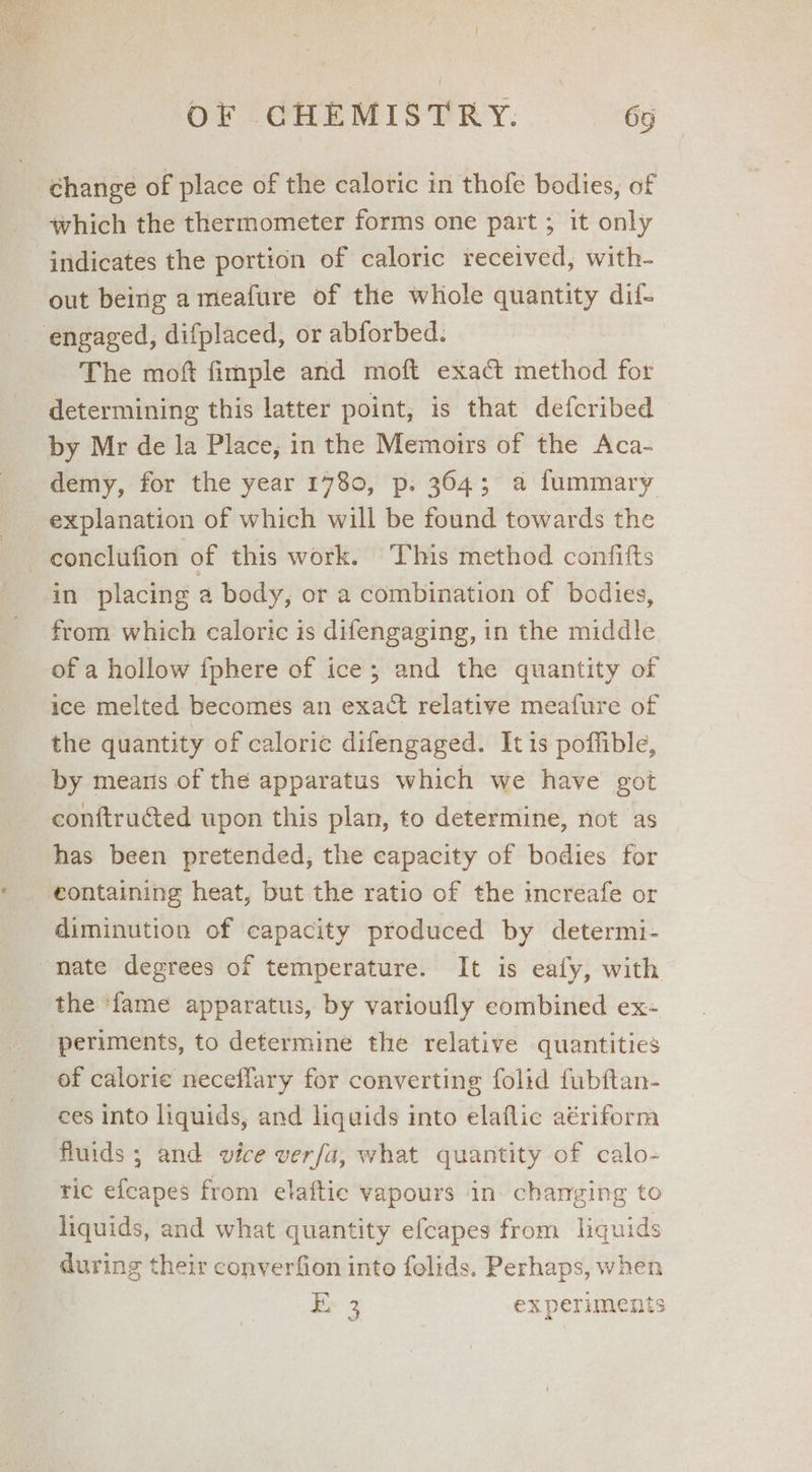 ae OF CHEMISTRY. 65 change of place of the caloric in thofe bodies, of which the thermometer forms one part ; it only indicates the portion of caloric received, with- out being a meafure of the whole quantity dif- The mof fimple and moft exact method for determining this latter point, is that defcribed by Mr de la Place, in the Memoirs of the Aca- demy, for the year 1780, p. 364; a fummary explanation of which will be found towards the in placing a body, or a combination of bodies, from which caloric is difengaging, in the middle of a hollow {phere of ice; and the quantity of ice melted becomes an exact relative meafure of the quantity of calorie difengaged. It is poffible, by means of the apparatus which we have got conftructed upon this plan, to determine, not as has been pretended, the capacity of bodies for containing heat, but the ratio of the increafe or diminution of capacity produced by determi- nate degrees of temperature. It is eafy, with the ‘fame apparatus, by varioufly combined ex- periments, to determine the relative quantities of calorie neceflary for converting folid fubftan- ces into liquids, and liquids into elaflic aériform fluids ; and vice verfa, what quantity of calo- tic efeapes from elaftic vapours in. charging to liquids, and what quantity efcapes from liquids during their converfion into folids. Perhaps, when ax 3 ex periments Pe