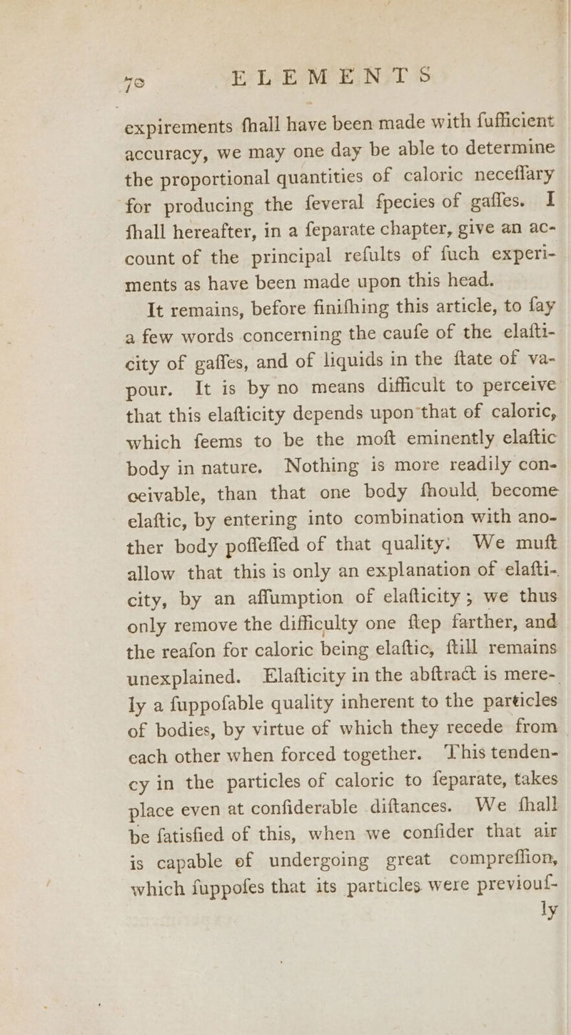 expirements fhall Have been made with fufficient accuracy, we may one day be able to determine the proportional quantities of caloric neceflary for producing the feveral fpecies of gailes. I fhall hereafter, in a feparate chapter, give an ac- count of the principal refults of fuch experi- ments as have been made upon this head. It remains, before finifhing this article, to fay a few words concerning the caufe of the elafti- city of gaffes, and of liquids in the ftate of va- pour. It is by no means difficult to perceive that this elafticity depends upon that of caloric, which feems to be the moft eminently elaftic body in nature. Nothing is more readily con- ceivable, than that one body fhould become elaftic, by entering into combination with ano- ther body poffeffed of that quality. We mutft allow that this is only an explanation of elafti-. city, by an affumption of elafticity; we thus only remove the difficulty one flep farther, and the reafon for caloric being elaftic, ftill remains unexplained. Elafticity in the abftract is mere- ly a fuppofable quality inherent to the particles of bodies, by virtue of which they recede from each other when forced together. This tenden- cy in the particles of caloric to feparate, takes place even at confiderable diftances. We fhall be fatisfied of this, when we confider that air is capable ef undergoing great compreflion, which fuppofes that its particles were previoul- ly