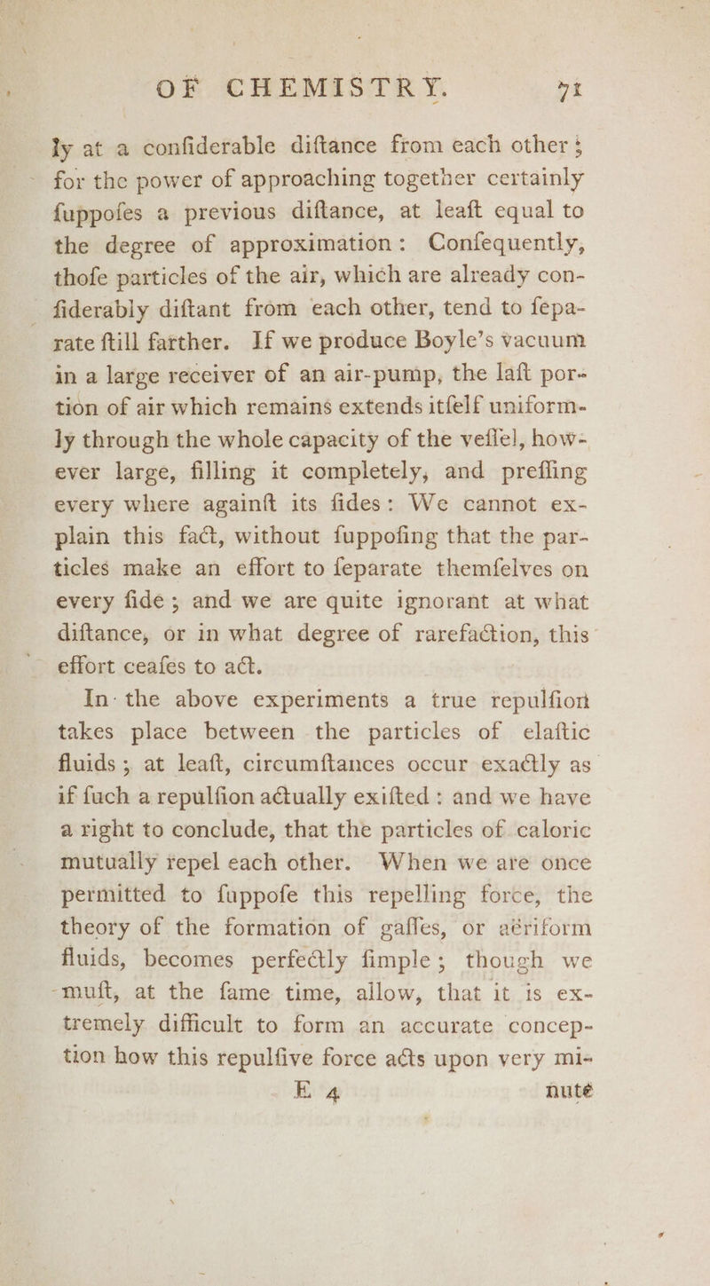 ly at a confiderable diftance from each other } for the power of approaching together certainly {uppofes a previous diflance, at leaft equal to the degree of approximation: Confequently, thofe particles of the air, which are already con- fiderably diftant from each other, tend to fepa- rate ftill farther. If we produce Boyle’s vacuum in a large receiver of an air-pump, the lafl por- tion of air which remains extends itfelf uniform- ly through the whole capacity of the vetlel, how- ever large, filling it completely, and prefling every where againft its fides: We cannot ex- plain this fact, without fuppofing that the par- ticles make an effort to feparate themfelves on every fide ; and we are quite ignorant at what diftance, or in what degree of rarefaction, this effort ceafes to act. In: the above experiments a true repulfion takes place between the particles of elaftic fluids ; at leaft, circumftances occur exatly as if {uch a repulfion aGually exifted : and we have aright to conclude, that the particles of caloric mutually repel each other. When we are once permitted to fuppofe this repelling force, the theory of the formation of gaffes, or aériform fluids, becomes perfectly fimple; though we -muft, at the fame time, allow, that it is ex- tremely difficult to form an accurate concep- tion how this repulfive force ats upon very mi- Ea«4 nuté