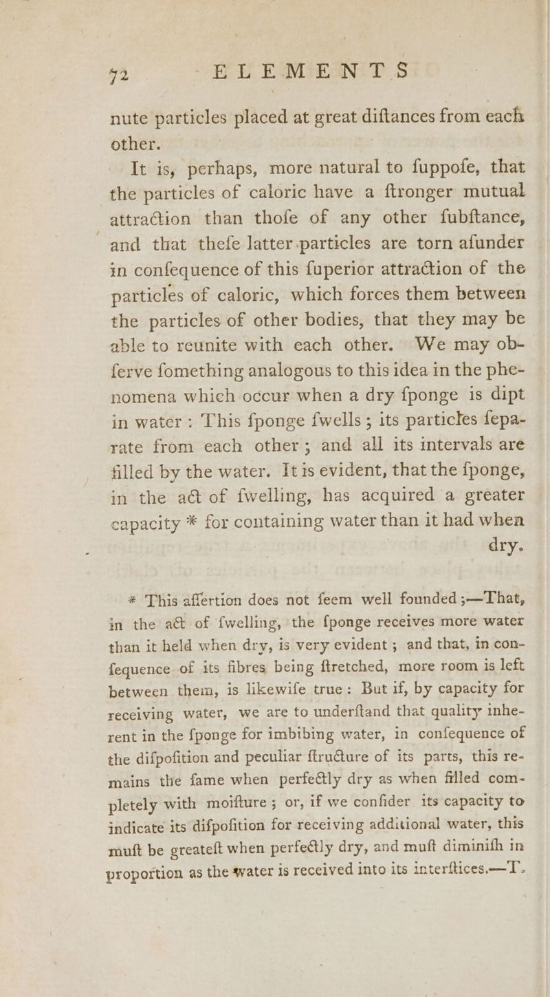 52 BY EMDEaN TT S nute particles placed at great diftances from each other. It is, perhaps, more natural to fuppofe, that the particles of caloric have a ftronger mutual attraction than thofe of any other fubftance, and that thefe latter.particles are torn afunder in confequence of this fuperior attraction of the particles of caloric, which forces them between the particles of other bodies, that they may be able to reunite with each other. We may ob- ferve fomething analogous to this idea in the phe- nomena which occur when a dry fponge is dipt in water: This fponge fwells; its particles fepa- rate from each other; and all its intervals are filled by the water. It is evident, that the fponge, in the aé&amp; of fwelling, has acquired a greater capacity * for containing water than it had when dry. * This affertion does not feem well founded ;—That, in the at of fwelling, the {ponge receives more water than it held when dry, is very evident ; and that, in con- fequence of its fibres being ftretched, more room is left between them, is likewife true: But if, by capacity for receiving water, we are to underftand that quality inhe- rent in the fponge for imbibing water, in confequence of the difpofition and peculiar {truQure of its parts, this re- mains the fame when perfectly dry as when filled com- pletely with moifture ; or, if we confider. its capacity to indicate its difpofition for receiving additional water, this muft be greateft when perfectly dry, and muft diminifh in proportion as the water is received into its interftices —T.