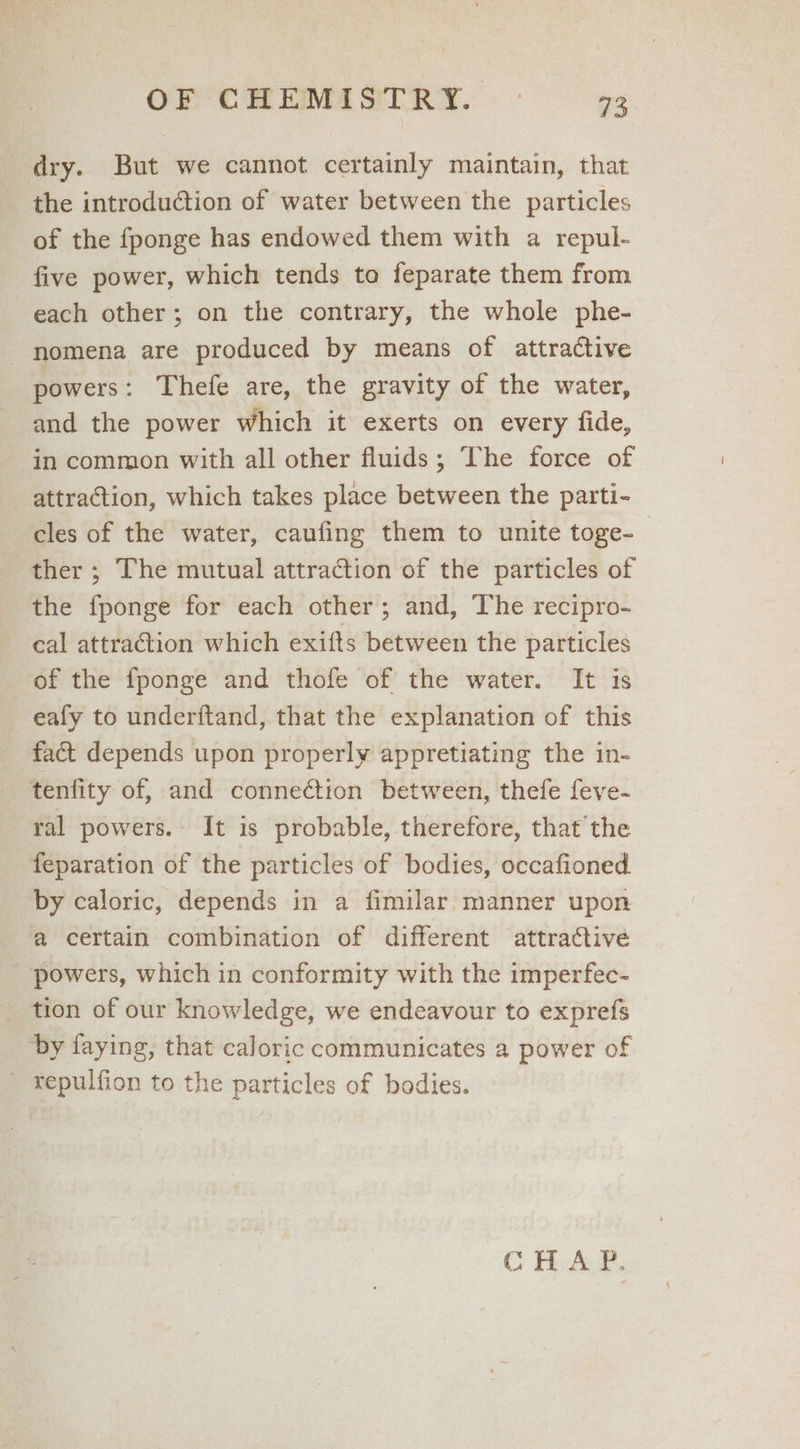 dry. But we cannot certainly maintain, that the introduction of water between the particles of the fponge has endowed them with a repul- five power, which tends to feparate them from each other; on the contrary, the whole phe- nomena are produced by means of attractive powers: Thefe are, the gravity of the water, and the power which it exerts on every fide, in common with all other fluids; The force of attraction, which takes place between the parti- cles of the water, caufing them to unite toge- ther ; The mutual attraction of the particles of the fponge for each other; and, The recipro- cal attraction which exifts between the particles of the {ponge and thofe of the water. It is eafy to underftand, that the explanation of this fac depends upon properly appretiating the in- tenfity of, and connection between, thefe feve-. ral powers. It is probable, therefore, that the feparation of the particles of bodies, occafioned. by caloric, depends in a fimilar. manner upon a certain combination of different attractive powers, which in conformity with the imperfec- tion of our knowledge, we endeavour to exprefs by faying, that caloric communicates a power of _ tepulfion to the particles of bodies. CHA P.