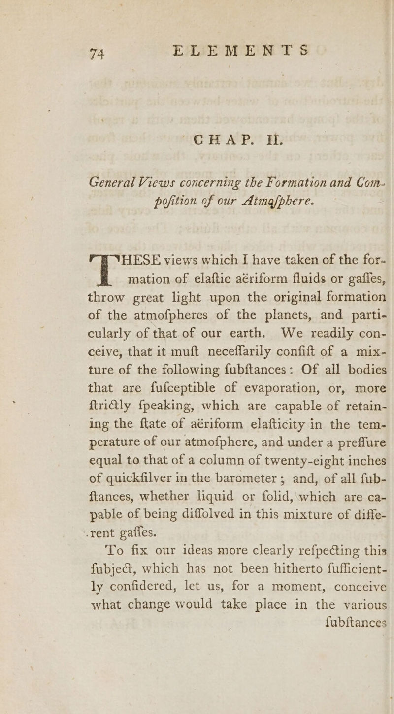 “OMAP. EE General Views concerning the Formation and Com- pofition of our Aima/phere. HESE views which I have taken of the for- mation of elaftic aériform fluids or gaifles, throw great light upon the original formation of the atmofpheres of the planets, and parti- cularly of that of our earth. We readily con- ceive, that it muft neceffarily confift of a mix- ture of the following fubftances: Of all bodies that are fufceptible of evaporation, or, more ftridly {peaking, which are capable of retain- ing the ftate of aériform elafticity in the tem- perature of our atmofphere, and under a preffure equal to that of a column of twenty-eight inches of quickfilver in the barometer ; and, of all fub- ftances, whether liquid or folid, which are ca- pable of being diffolved in this mixture of diffe- rent gaffes. To fix our ideas more clearly refpecting this fubjeG@, which has not been hitherto fufficient- ly confidered, let us, for a moment, conceive what change would take place in the various fubftances