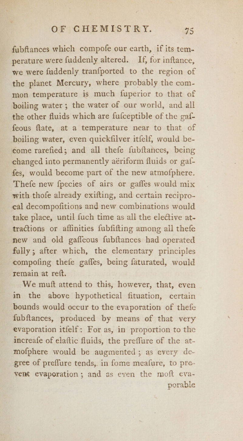 - fabfiances which compofe our earth, if its tem- | perature were fuddenly altered. If, for inftance, we were fuddenly tranfported to the region of the planet Mercury, where probably the com- mon temperature is much fuperior to that of boiling water; the water of our world, and all the other fluids which are fufceptible of the gaf- feous fiate, at a temperature near to that of boiling water, even quickfilver itfelf, would be- come rarefied; and all thefe fubftances, being changed into permanently aériform fluids or gaf- fes, would become part of the new atmofphere. Thefe new fpecies of airs or gaffes would mix with thofe already exifting, and certain recipro- cal decompofitions and new combinations would take place, until fuch time as all the elective at- tractions or affinities fubfifting among all thefe new and old gaffeous fubftances had operated fully ; after which, the elementary principles compofing thefe gaffes, being faturated, would remain at reft. We mutt attend to this, however, that, even im the above hypothetical fituation, certain bounds would occur to the evaporation of thefe fubftances, produced by means of that very _ evaporation itfelf: For as, in proportion to the increafe of elaftic fluids, the preffure of the at- mofphere would be augmented; as every de- gree of preffure tends,. in {ome meafure, to pre- vemt evaporation; and as even the moft eva- porable