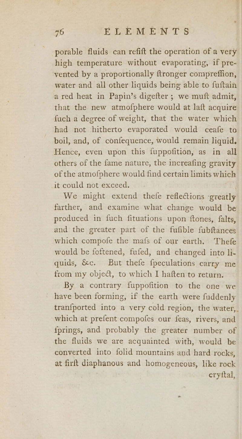 porable fluids can refift the operation of a very high temperature without evaporating, if pre- vented by a proportionally ftronger compreffion, water and all other liquids being able to fuftain a red heat in Papin’s digefter ; we muft admit, that the new atmofphere would at laft acquire fuch a degree of weight, that the water which had not hitherto evaporated would ceafe to boil, and, of confequence, would remain liquid. Hence, even upon this fuppofition, as in all others of the fame nature, the increafing gravity of the atmofphere would find certain limits which it could not exceed. We might extend thefe reflections ‘greatly farther, and examine what change would be produced in fuch fituations upon ftones, falts, and the greater part of the fufible fubftances which compofe the mafs of our earth. Thefe would be foftened, fufed, and changed into li- quids, &amp;c. But thefe {peculations carry me from my object, to which I haften to return. By a contrary fuppofition to the one we _ have been forming, if the earth were fuddenly tran{ported into a very cold region, the water,. which at prefent compofes our feas, rivers, and {prings, and probably the greater number of the fluids we are acquainted with, would be converted into folid mountains and hard rocks, at firft diaphanous and homogeneous, like rock | | eryttal,