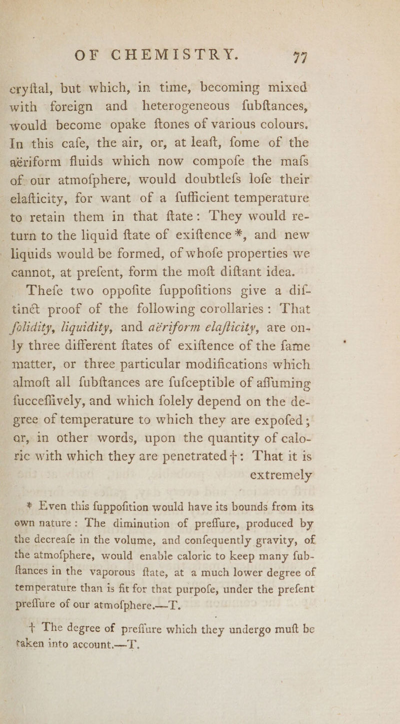 eryftal, but which, in time, becoming mixed with foreign and heterogeneous fubftances, would become opake ftones of various colours. In this cafe, the air, or, at leaft, fome of the aériform fluids which now compofe the mafs of our atmofphere, would doubtlefs lofe their elafticity, for want of a fufficient temperature to retain them in that ftate: They would re- turn to the liquid ftate of exiftence *, and new liquids would be formed, of whofe properties we cannot, at prefent, form the moft diftant idea. Thefe two oppofite fuppofitions give a dif- tiné proof of the following corollaries: ‘That folidity, liquidity, and aériform elafticity, are on- ly three different ftates of exiftence of the fame matter, or three particular modifications which almoft all fubftances are fufceptible of affuming fucceflively, and which folely depend on the de- gree of temperature to which they are expofed ; ar, in other words, upon the quantity of calo- ric with which they are penetrated;+: That it is extremely * Even this fuppofition would have its bounds from its. ewn nature: The diminution of preflure, produced by the decreafe in the volume, and confequently gravity, of the atmofphere, would enable caloric to keep many fub- flances in the vaporous ftate, at a much lower degree of temperature than 1s fit for that purpofe, under the prefent preflure of our atmofphere.—T. + The degree of preffure which they undergo muft be taken into account.—T.
