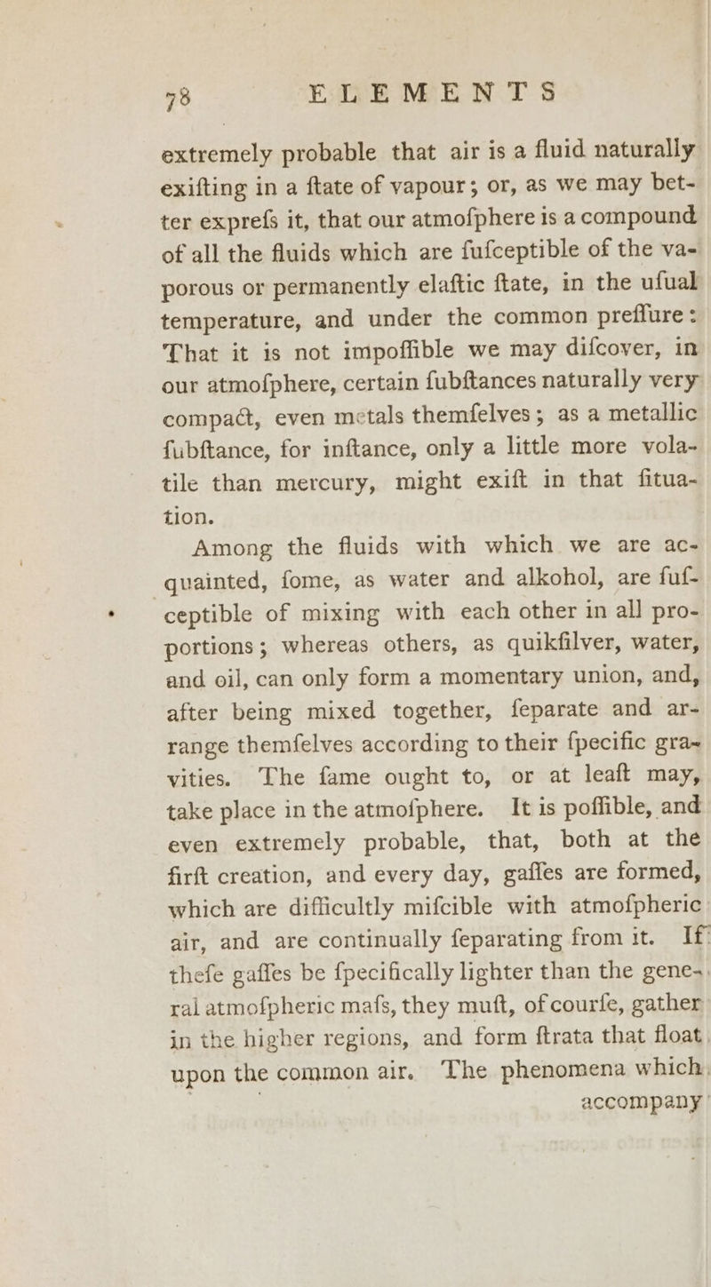 extremely probable that air is a fluid naturally exifting in a ftate of vapour; or, as we may bet- ter exprefs it, that our atmofphere is a compound of all the fluids which are fufceptible of the va- porous or permanently elaftic ftate, in the ufual temperature, and under the common preffure : That it is not impoffible we may difcover, in our atmofphere, certain fubftances naturally very compact, even metals themfelves; as a metallic fubftance, for inftance, only a little more vola- tile than mercury, might exift in that fitua- tion. Among the fluids with which we are ac- quainted, fome, as water and alkohol, are fuf- ceptible of mixing with each other in all pro- portions; whereas others, as quikfilver, water, and oil, can only form a momentary union, and, after being mixed together, feparate and ar- range themfelves according to their fpecific gra~ vities. The fame ought to, or at leaft may, take place inthe atmofphere. It is poffible, and even extremely probable, that, both at the firft creation, and every day, gaffes are formed, which are difficultly mifcible with atmofpheric air, and are continually feparating from it. If thefe gaffes be {pecifically lighter than the gene-. ral atmofpheric mafs, they mutt, of courfe, gather in the higher regions, and form ftrata that float, upon the common air, The phenomena which, | | accompany