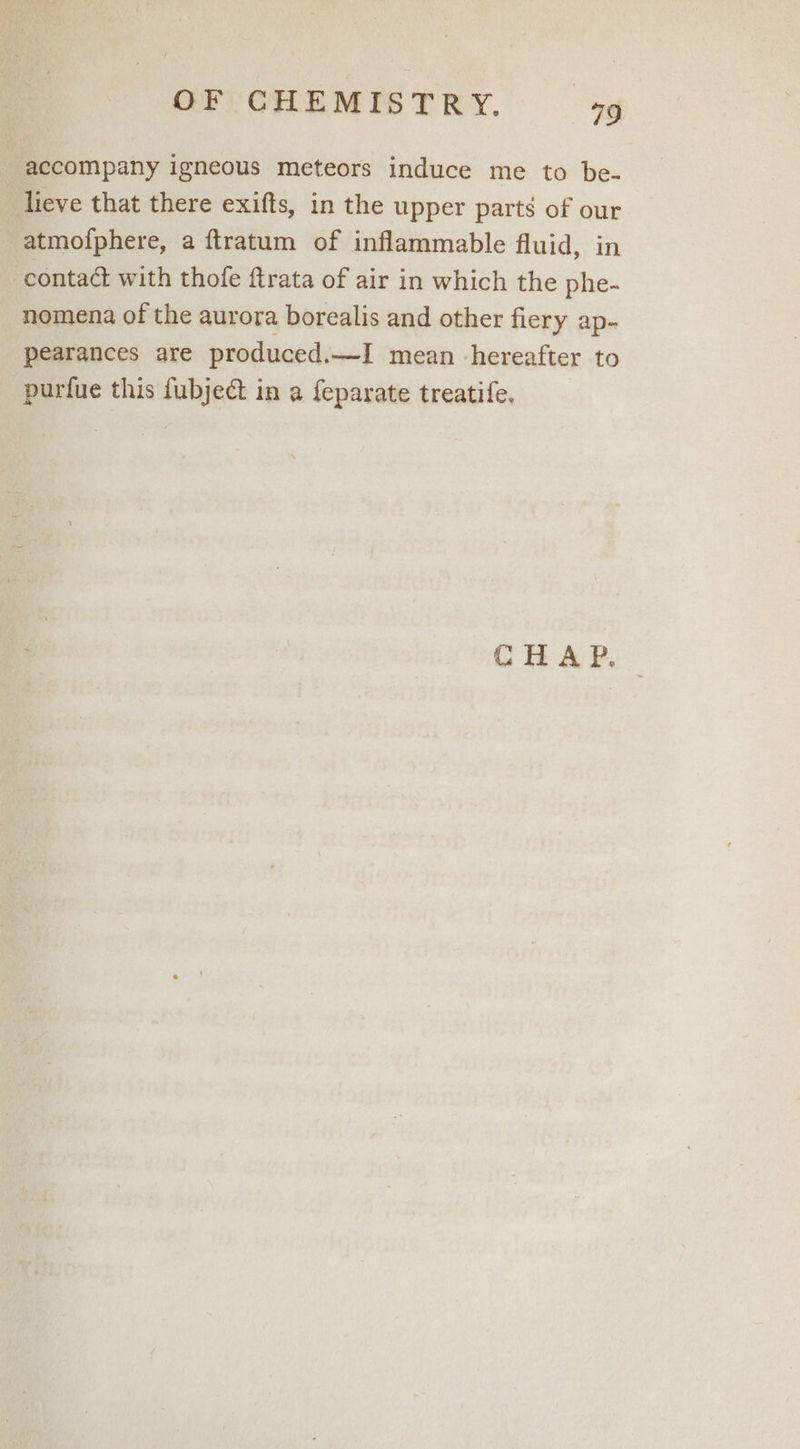 accompany igneous meteors induce me to be- lieve that there exifts, in the upper parts of our atmofphere, a ftratum of inflammable fluid, in contact with thofe ftrata of air in which the phe- nomena of the aurora borealis and other fiery ap- pearances are produced.—I mean hereafter to purfue this fubject in a feparate treatife.