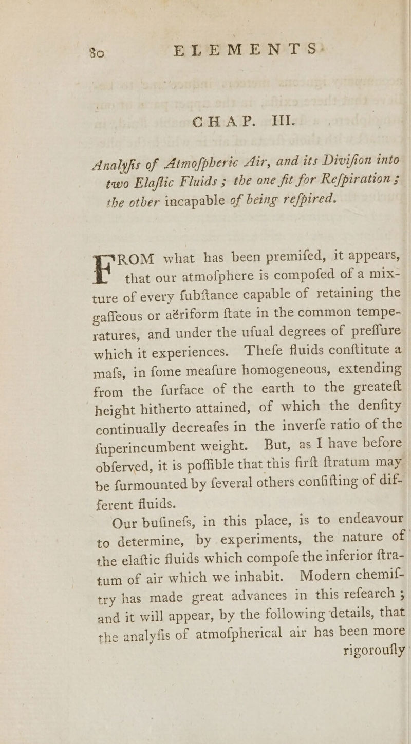 CcHc AGP. «lll. Analyfis of Atmofpheric Air, and its Divifion into two Elaftic Fluids ; the one fit for Refpiration ; the other incapable of being refpired. ROM what has been premifed, it appears, that our atmofphere is compofed of a mix- ture of every fubftance capable of retaining the gaffeous or aériform {tate in the common tempe- ratures, and under the ufual degrees of prefflure which it experiences. Thefe fluids conftitute a mafs, in fome meafure homogeneous, extending from the furface of the earth to the greateft height hitherto attained, of which the denfity continually decreafes in the inverfe ratio of the fuperincumbent weight. But, as I have before obferved, it is poffible that this firft ftratum may be furmounted by feveral others confifting of dif- ferent fluids. Our bufinefs, in this place, is to endeavour to determine, by experiments, the nature of the elaftic fluids which compofe the inferior ftra- tum of air which we inhabit. Modern chemif- try has made great advances in this refearch 3; and it will appear, by the following ‘details, that the analyfis of atmofpherical air has been more rigoroutly