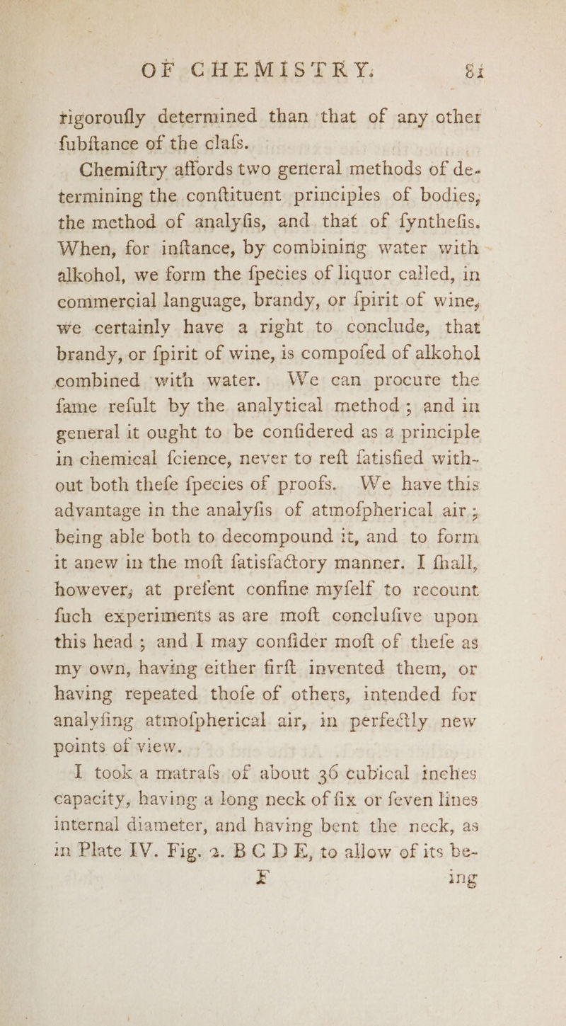 tigoroufly determined than that of any other fubftance of the clafs. | ee Chemiftry affords two gerieral methods of de. termining the conftituent principles of bodies, the method of analyfis, and that of fynthefis. When, for inftance, by combining water with - alkohol, we form the fpecies of liquor called, in commercial language, brandy, or ipirit.of wine, we certainly have a right to conclude, that brandy, or fpirit of wine, is compofed of alkohol combined with water. We can procure the fame refult by the analytical method; and in general it ought to be confidered as a principle in chemical fcience, never to reft fatisfied with- out both thefe {pecies of proofs. We have this advantage in the analyfis of atmofpherical air ; being able both to decompound it, and to form it anew in the moft fatisfactory manner. I fhall, however; at prefent confine myfelf to recount fuch experiments as are moft conclufive upon this head ; and I may confider moft of thefe as my own, having either firft invented them, or having repeated thofe of others, intended for analyiing atmofpherical air, m perfectly new points of view. I took a matrals of about 36 cubical inches capacity, having a long neck of fix or feven lines internal diameter, and having bent the neck, as in Plate IV. Fig. 2. BC DE, to allow of its be- E ing