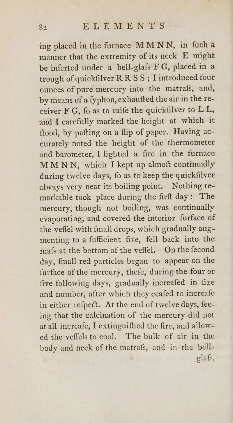 ing placed in the furnace MM NN, in fucha manner that the extremity of its neck E mighé be inferted under a bell-glafs F G, placed in a trough of quickfilver RR S$ ; I introduced four ounces of pure mercury into the matrafs, and, by means of a fyphon, exhaufted the air in the re- ceiver F G, fo as to raife the quickfilver to LL, and I carefully marked the height at which it ftood, by pafting on a flip of paper. Having ac- curately noted the height of the thermometer and barometer, I lighted a fire in the furnace MMNVN, which I kept up almoft continually during twelve days, fo as to keep the quickfilver always very near its boiling point. Nothing re- markable took place during the firft day: The mercury, though not boiling, was continually evaporating, and covered the interior furface of the veffel with fmall drops, which gradually aug- menting to a fufficient fize, fell back into the mafs at the bottom of the veffel. On the fecond day, fmall red particles began to appear on the furface of the mercury, thefe, during the four or five following days, gradually increafed in fize and number, after which they ceafed to increafe in either refpect. At the end of twelve days, fee- ing that the calcination of the mercury did not at all increafe, I extinguifhed the fire, and allow- ed the veffels to cool. The bulk of air in the body and neck of the matrafs, and in the bell- . glafs,