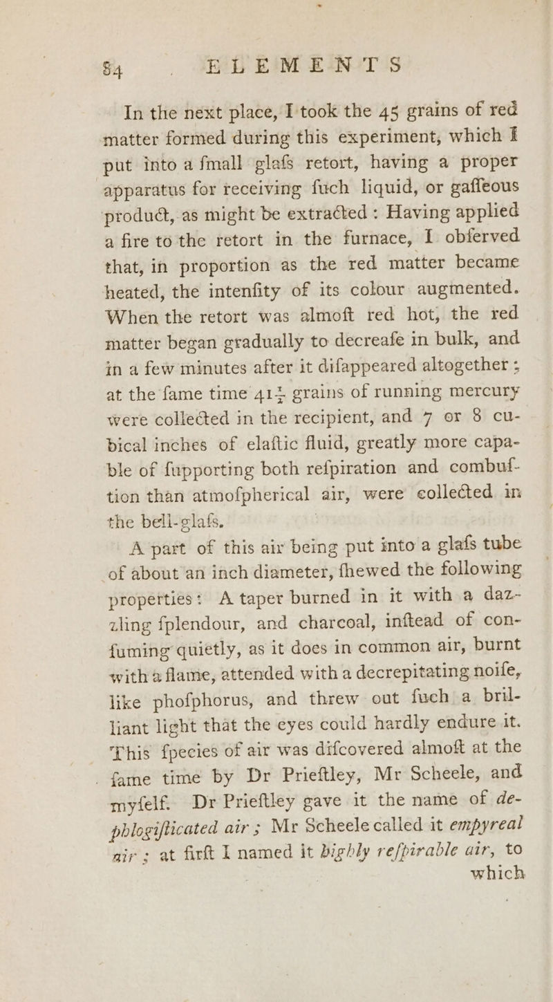 & Jn gi kioT Is In the next place, I took the 45 grains of red matter formed during this experiment, which f put into a fmall glafs retort, having a proper apparatus for receiving fuch liquid, or gaffeous produd,.as might be extracted : Having applied a fire to the retort in the furnace, I obferved that, in proportion as the red matter became heated, the intenfity of its colour augmented. When the retort was almoft red hot, the red matter began gradually to decreafe in bulk, and in a few minutes after it difappeared altogether ; at the fame time 412 grains of running mercury were collected in the recipient, and 7 or 8 cu- bical inches of elaftic fluid, greatly more capa- ble of fupporting both refpiration and combuf- tion than atmofpherical air, were collected in the bell-glats. | A part of this air being put into a glafs tube of about an inch diameter, fhewed the following properties: A taper burned in it with a daz- zling fplendour, and charcoal, inftead of con- fuming quietly, as it does in common air, burnt with 2 flame, attended with a decrepitating noile, like phofphorus, and threw out fuch a bril- liant light that the eyes could hardly endure it. This fpecies of air was difcovered almoft at the fame time by Dr Prieftley, Mr Scheele, and myfelf. Dr Prieftley gave it the name of de- phlogifticated air ; Mr Scheele called it empyreal air: at firft L named it bighly refpirable air, to | | which