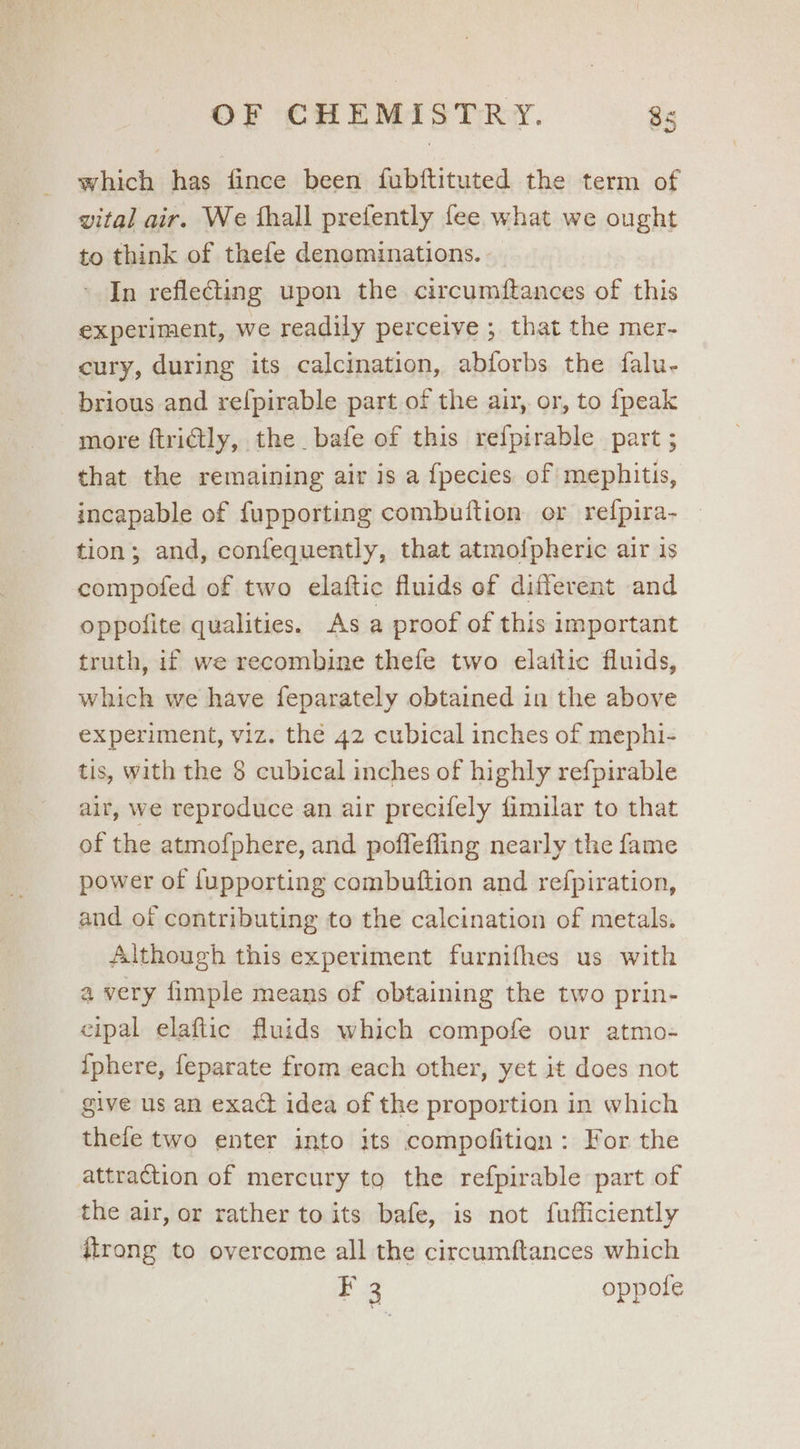 which has fince been fubftituted the term of vital air. We fhall prefently fee what we ought to think of thefe deneminations. In refle@ing upon the circumftances of this experiment, we readily perceive ; that the mer- cury, during its calcination, abforbs the falu- brious and refpirable part of the air, or, to fpeak more ftrictly, the bafe of this refpirable part ; that the remaining air is a fpecies of mephitis, incapable of fupporting combuftion or refpira- tion; and, confequently, that atmo{pheric air is compofed of two elaftic fluids of different and oppofite qualities. As a proof of this important truth, if we recombine thefe two elattic fluids, which we have feparately obtained in the above experiment, viz. the 42 cubical inches of mephi- tis, with the 8 cubical inches of highly refpirable air, we reproduce an air precifely fimilar to that of the atmofphere, and poffefling nearly the fame power of fupporting combuftion and refpiration, and of contributing to the calcination of metals. Although this experiment furnifhes us with a very fimple means of obtaining the two prin- cipal elaftic fluids which compofe our atmo- {phere, feparate from each other, yet it does not give us an exact idea of the proportion in which thefe two enter into its compofitien: For the attraction of mercury to the refpirable part of the air, or rather to its bafe, is not fufficiently itrong to overcome all the circumftances which ‘3 oppote