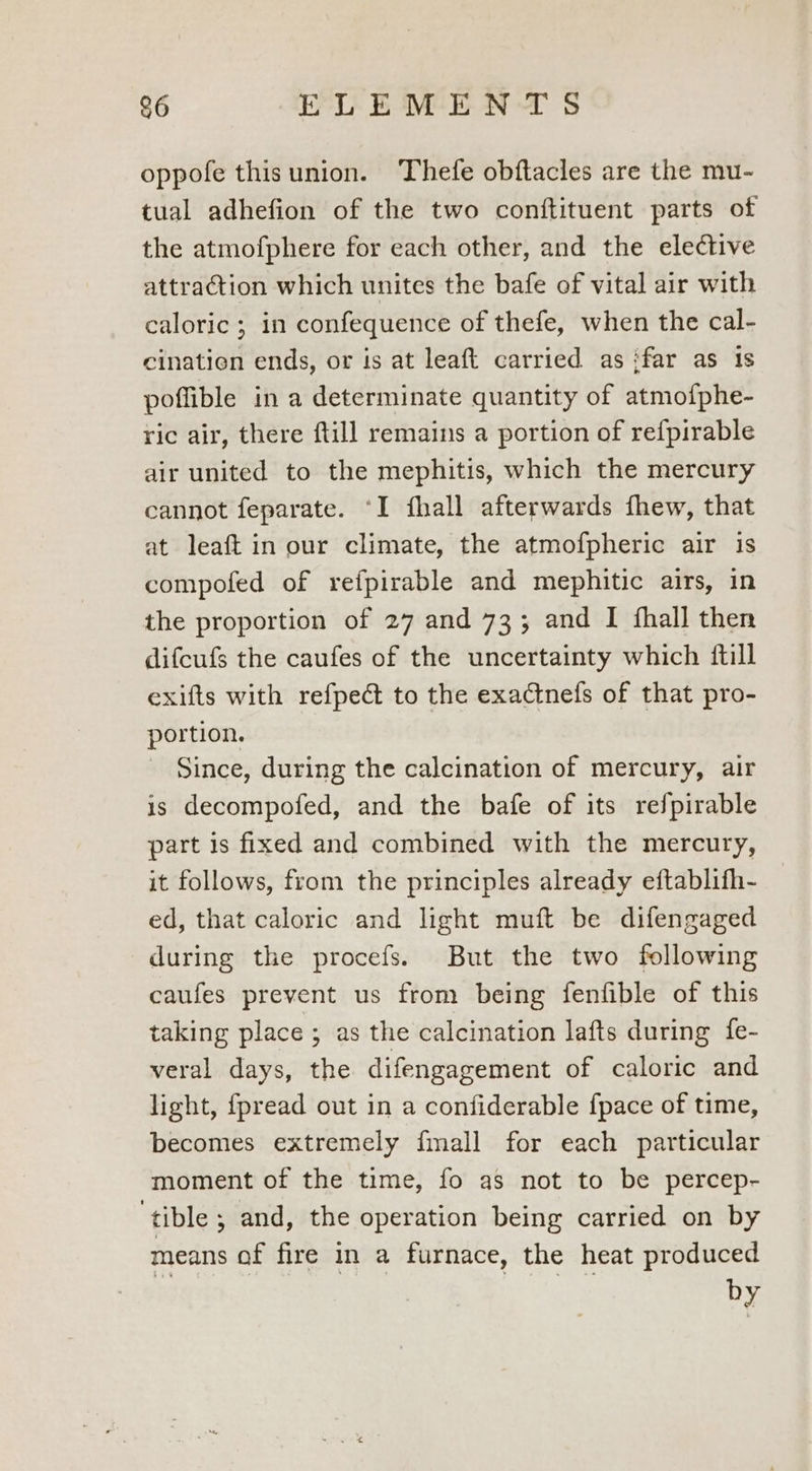 &6 ELEMENTS oppofe thisunion. Thefe obftacles are the mu- tual adhefion of the two conftituent parts of the atmofphere for each other, and the elective attraction which unites the bafe of vital air with caloric ; in confequence of thefe, when the cal- cinatien ends, or is at leaft carried as ifar as 1s poffible in a determinate quantity of atmofphe- ric air, there ftill remains a portion of re{pirable air united to the mephitis, which the mercury cannot feparate. “I fhall afterwards fhew, that at leaft in our climate, the atmofpheric air is compofed of refpirable and mephitic airs, in the proportion of 27 and 73; and I fhall then difcufs the caufes of the uncertainty which {till exifts with refpeé to the exactnefs of that pro- portion. Since, during the calcination of mercury, air is decompofed, and the bafe of its refpirable part is fixed and combined with the mercury, it follows, from the principles already eftablifh- ed, that caloric and light muft be difengaged during the procefs. But the two following caufes prevent us from being fenfible of this taking place ; as the calcination lafts during {fe- veral days, the difengagement of caloric and light, {pread out in a confiderable {pace of time, becomes extremely {mall for each particular moment of the time, fo as not to be percep- ‘tible ; and, the operation being carried on by means of fire in a furnace, the heat produced by